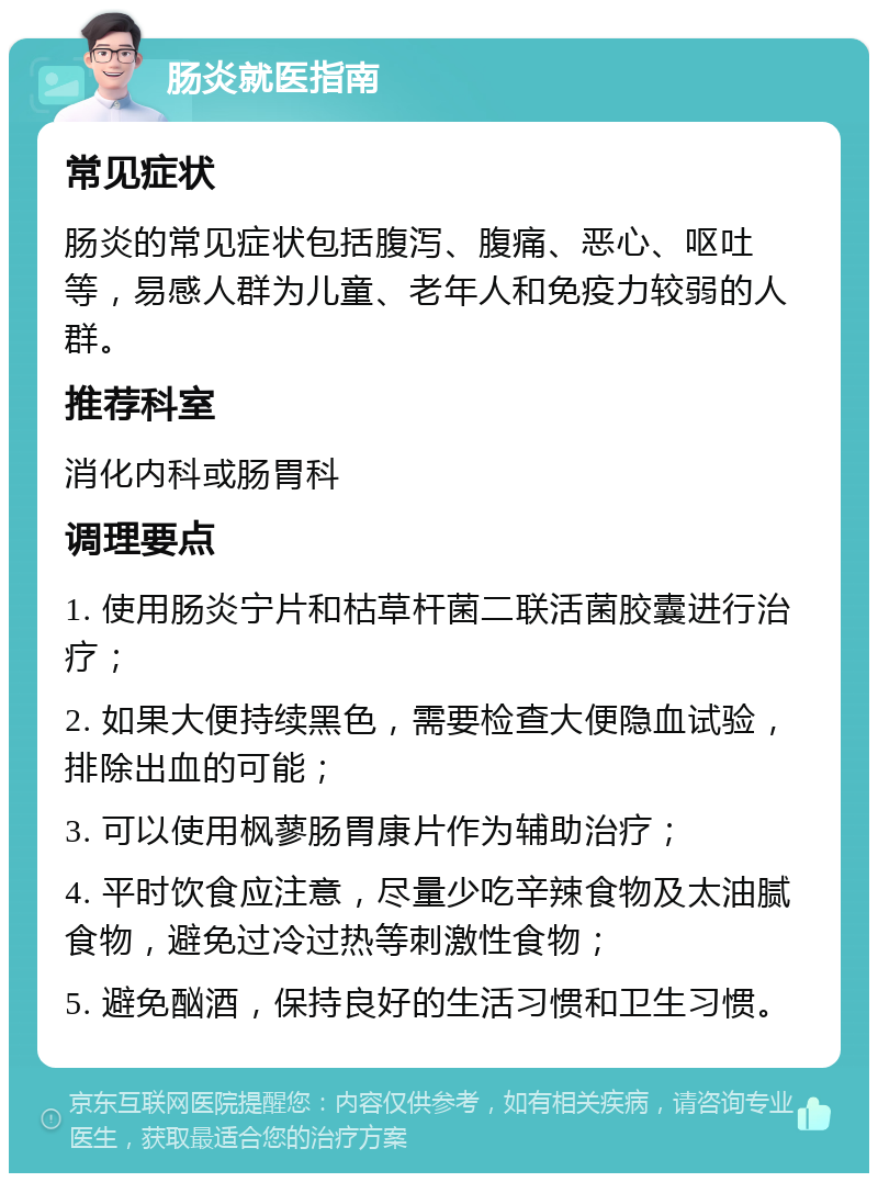 肠炎就医指南 常见症状 肠炎的常见症状包括腹泻、腹痛、恶心、呕吐等，易感人群为儿童、老年人和免疫力较弱的人群。 推荐科室 消化内科或肠胃科 调理要点 1. 使用肠炎宁片和枯草杆菌二联活菌胶囊进行治疗； 2. 如果大便持续黑色，需要检查大便隐血试验，排除出血的可能； 3. 可以使用枫蓼肠胃康片作为辅助治疗； 4. 平时饮食应注意，尽量少吃辛辣食物及太油腻食物，避免过冷过热等刺激性食物； 5. 避免酗酒，保持良好的生活习惯和卫生习惯。