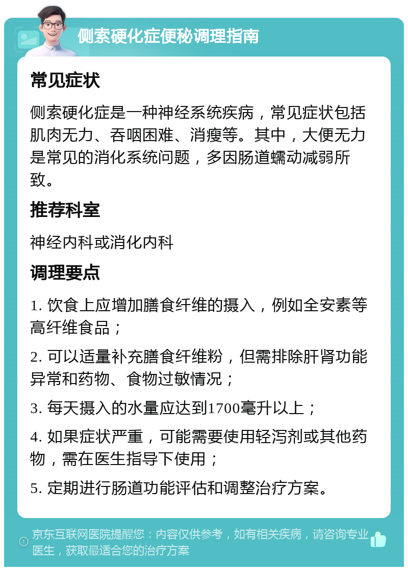 侧索硬化症便秘调理指南 常见症状 侧索硬化症是一种神经系统疾病，常见症状包括肌肉无力、吞咽困难、消瘦等。其中，大便无力是常见的消化系统问题，多因肠道蠕动减弱所致。 推荐科室 神经内科或消化内科 调理要点 1. 饮食上应增加膳食纤维的摄入，例如全安素等高纤维食品； 2. 可以适量补充膳食纤维粉，但需排除肝肾功能异常和药物、食物过敏情况； 3. 每天摄入的水量应达到1700毫升以上； 4. 如果症状严重，可能需要使用轻泻剂或其他药物，需在医生指导下使用； 5. 定期进行肠道功能评估和调整治疗方案。