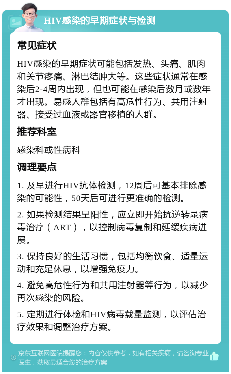 HIV感染的早期症状与检测 常见症状 HIV感染的早期症状可能包括发热、头痛、肌肉和关节疼痛、淋巴结肿大等。这些症状通常在感染后2-4周内出现，但也可能在感染后数月或数年才出现。易感人群包括有高危性行为、共用注射器、接受过血液或器官移植的人群。 推荐科室 感染科或性病科 调理要点 1. 及早进行HIV抗体检测，12周后可基本排除感染的可能性，50天后可进行更准确的检测。 2. 如果检测结果呈阳性，应立即开始抗逆转录病毒治疗（ART），以控制病毒复制和延缓疾病进展。 3. 保持良好的生活习惯，包括均衡饮食、适量运动和充足休息，以增强免疫力。 4. 避免高危性行为和共用注射器等行为，以减少再次感染的风险。 5. 定期进行体检和HIV病毒载量监测，以评估治疗效果和调整治疗方案。