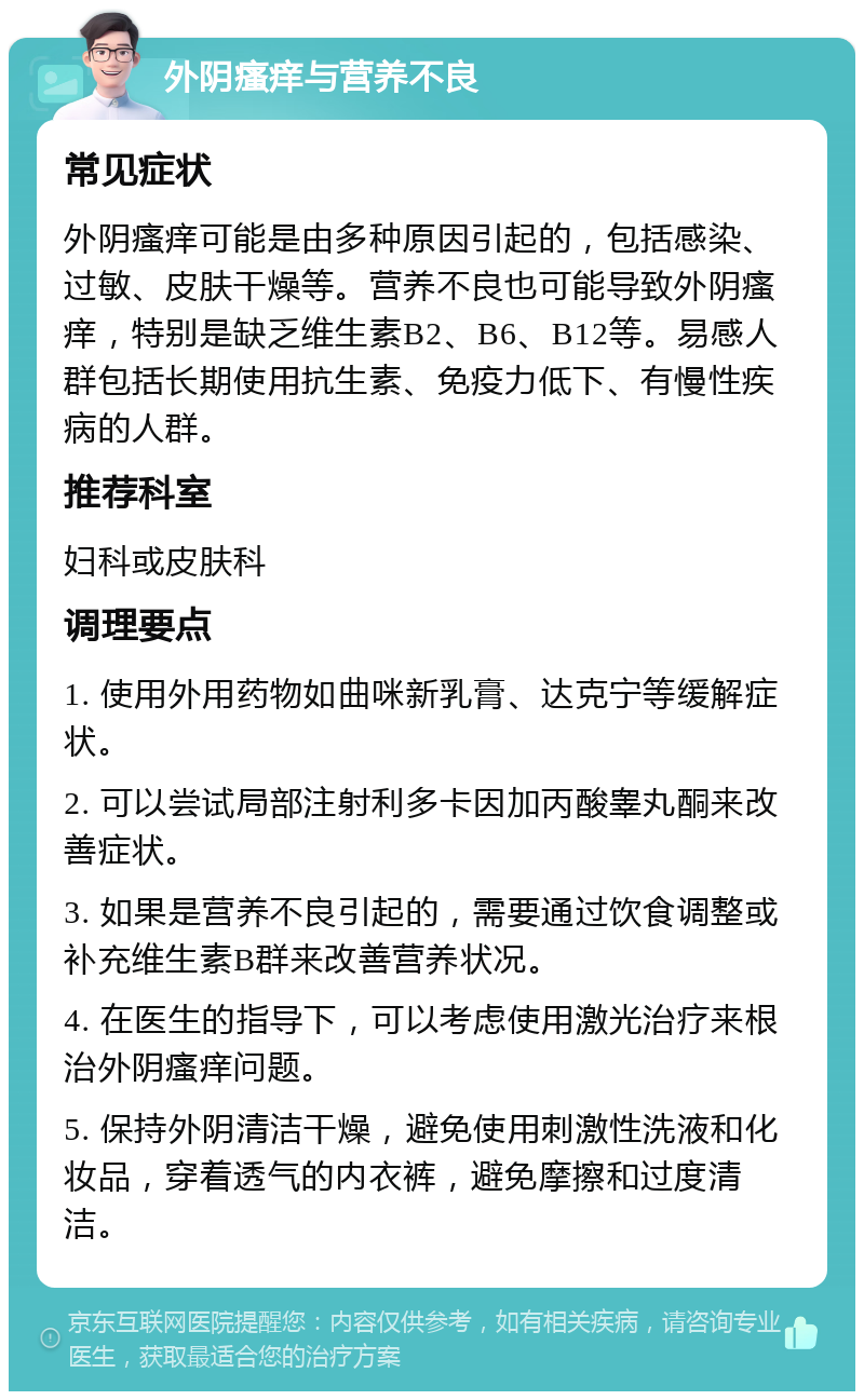 外阴瘙痒与营养不良 常见症状 外阴瘙痒可能是由多种原因引起的，包括感染、过敏、皮肤干燥等。营养不良也可能导致外阴瘙痒，特别是缺乏维生素B2、B6、B12等。易感人群包括长期使用抗生素、免疫力低下、有慢性疾病的人群。 推荐科室 妇科或皮肤科 调理要点 1. 使用外用药物如曲咪新乳膏、达克宁等缓解症状。 2. 可以尝试局部注射利多卡因加丙酸睾丸酮来改善症状。 3. 如果是营养不良引起的，需要通过饮食调整或补充维生素B群来改善营养状况。 4. 在医生的指导下，可以考虑使用激光治疗来根治外阴瘙痒问题。 5. 保持外阴清洁干燥，避免使用刺激性洗液和化妆品，穿着透气的内衣裤，避免摩擦和过度清洁。