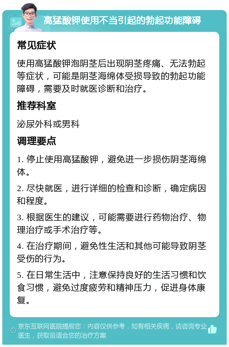 高猛酸钾使用不当引起的勃起功能障碍 常见症状 使用高猛酸钾泡阴茎后出现阴茎疼痛、无法勃起等症状，可能是阴茎海绵体受损导致的勃起功能障碍，需要及时就医诊断和治疗。 推荐科室 泌尿外科或男科 调理要点 1. 停止使用高猛酸钾，避免进一步损伤阴茎海绵体。 2. 尽快就医，进行详细的检查和诊断，确定病因和程度。 3. 根据医生的建议，可能需要进行药物治疗、物理治疗或手术治疗等。 4. 在治疗期间，避免性生活和其他可能导致阴茎受伤的行为。 5. 在日常生活中，注意保持良好的生活习惯和饮食习惯，避免过度疲劳和精神压力，促进身体康复。