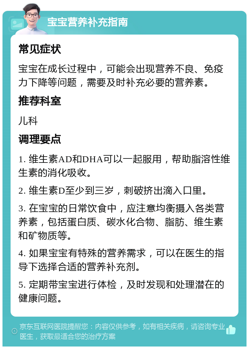 宝宝营养补充指南 常见症状 宝宝在成长过程中，可能会出现营养不良、免疫力下降等问题，需要及时补充必要的营养素。 推荐科室 儿科 调理要点 1. 维生素AD和DHA可以一起服用，帮助脂溶性维生素的消化吸收。 2. 维生素D至少到三岁，刺破挤出滴入口里。 3. 在宝宝的日常饮食中，应注意均衡摄入各类营养素，包括蛋白质、碳水化合物、脂肪、维生素和矿物质等。 4. 如果宝宝有特殊的营养需求，可以在医生的指导下选择合适的营养补充剂。 5. 定期带宝宝进行体检，及时发现和处理潜在的健康问题。