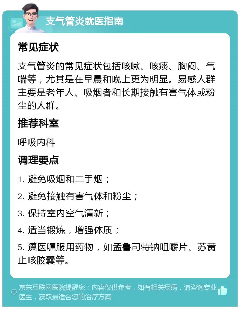 支气管炎就医指南 常见症状 支气管炎的常见症状包括咳嗽、咳痰、胸闷、气喘等，尤其是在早晨和晚上更为明显。易感人群主要是老年人、吸烟者和长期接触有害气体或粉尘的人群。 推荐科室 呼吸内科 调理要点 1. 避免吸烟和二手烟； 2. 避免接触有害气体和粉尘； 3. 保持室内空气清新； 4. 适当锻炼，增强体质； 5. 遵医嘱服用药物，如孟鲁司特钠咀嚼片、苏黄止咳胶囊等。