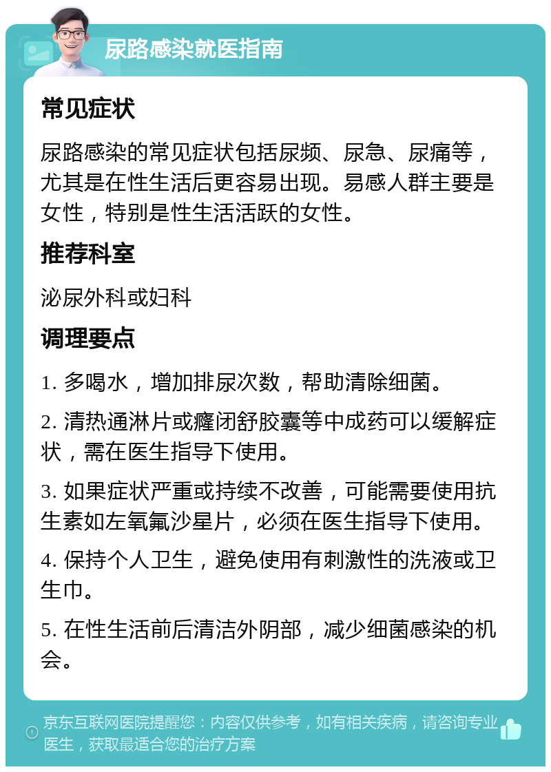 尿路感染就医指南 常见症状 尿路感染的常见症状包括尿频、尿急、尿痛等，尤其是在性生活后更容易出现。易感人群主要是女性，特别是性生活活跃的女性。 推荐科室 泌尿外科或妇科 调理要点 1. 多喝水，增加排尿次数，帮助清除细菌。 2. 清热通淋片或癃闭舒胶囊等中成药可以缓解症状，需在医生指导下使用。 3. 如果症状严重或持续不改善，可能需要使用抗生素如左氧氟沙星片，必须在医生指导下使用。 4. 保持个人卫生，避免使用有刺激性的洗液或卫生巾。 5. 在性生活前后清洁外阴部，减少细菌感染的机会。