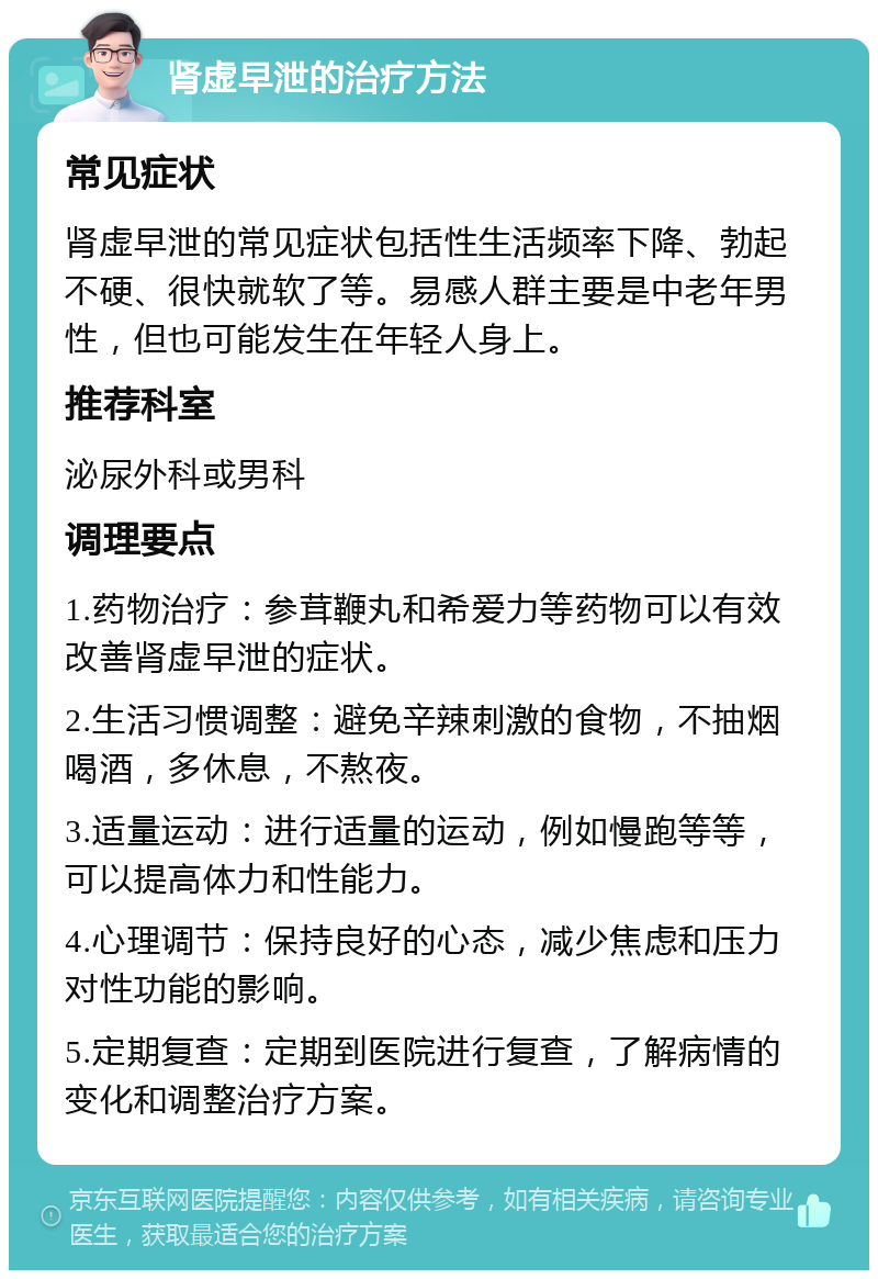 肾虚早泄的治疗方法 常见症状 肾虚早泄的常见症状包括性生活频率下降、勃起不硬、很快就软了等。易感人群主要是中老年男性，但也可能发生在年轻人身上。 推荐科室 泌尿外科或男科 调理要点 1.药物治疗：参茸鞭丸和希爱力等药物可以有效改善肾虚早泄的症状。 2.生活习惯调整：避免辛辣刺激的食物，不抽烟喝酒，多休息，不熬夜。 3.适量运动：进行适量的运动，例如慢跑等等，可以提高体力和性能力。 4.心理调节：保持良好的心态，减少焦虑和压力对性功能的影响。 5.定期复查：定期到医院进行复查，了解病情的变化和调整治疗方案。