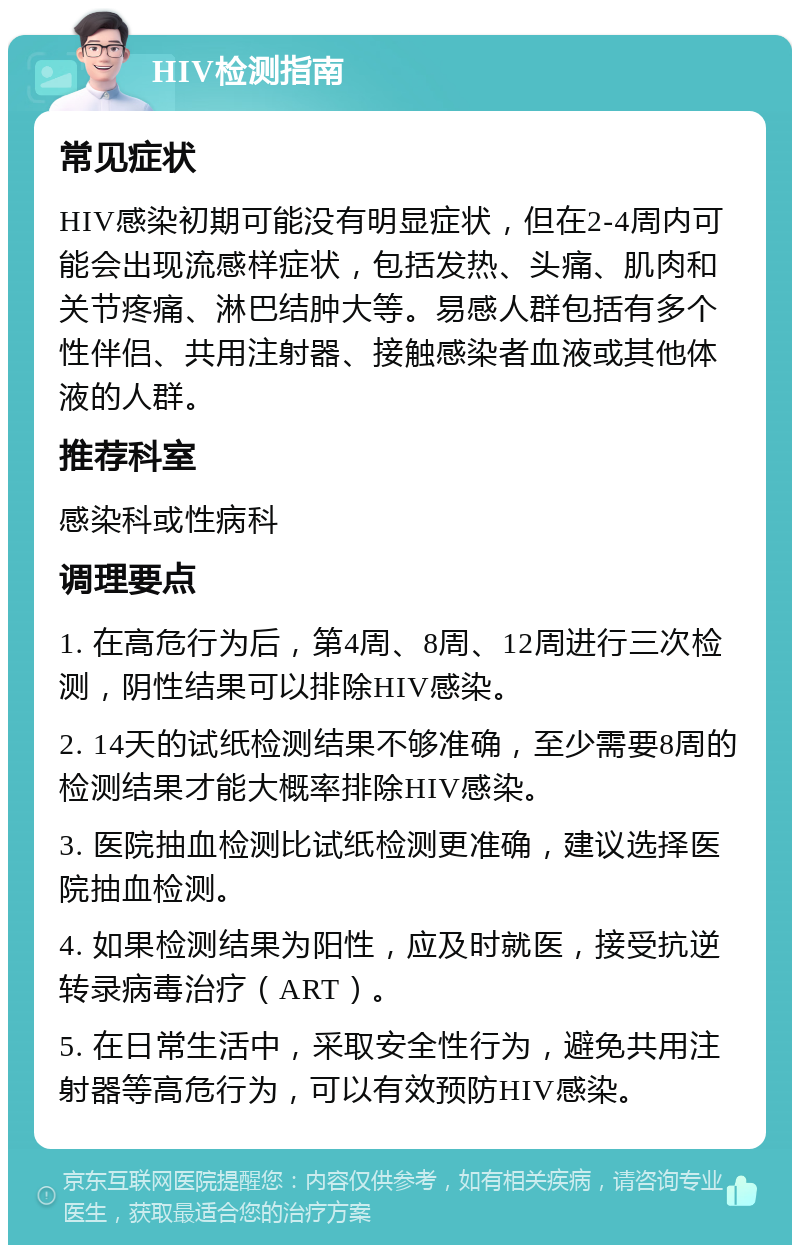 HIV检测指南 常见症状 HIV感染初期可能没有明显症状，但在2-4周内可能会出现流感样症状，包括发热、头痛、肌肉和关节疼痛、淋巴结肿大等。易感人群包括有多个性伴侣、共用注射器、接触感染者血液或其他体液的人群。 推荐科室 感染科或性病科 调理要点 1. 在高危行为后，第4周、8周、12周进行三次检测，阴性结果可以排除HIV感染。 2. 14天的试纸检测结果不够准确，至少需要8周的检测结果才能大概率排除HIV感染。 3. 医院抽血检测比试纸检测更准确，建议选择医院抽血检测。 4. 如果检测结果为阳性，应及时就医，接受抗逆转录病毒治疗（ART）。 5. 在日常生活中，采取安全性行为，避免共用注射器等高危行为，可以有效预防HIV感染。