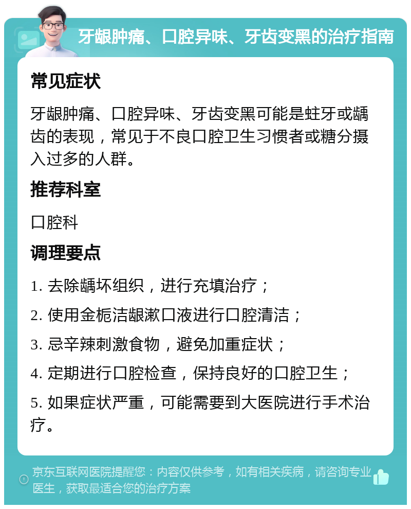 牙龈肿痛、口腔异味、牙齿变黑的治疗指南 常见症状 牙龈肿痛、口腔异味、牙齿变黑可能是蛀牙或龋齿的表现，常见于不良口腔卫生习惯者或糖分摄入过多的人群。 推荐科室 口腔科 调理要点 1. 去除龋坏组织，进行充填治疗； 2. 使用金栀洁龈漱口液进行口腔清洁； 3. 忌辛辣刺激食物，避免加重症状； 4. 定期进行口腔检查，保持良好的口腔卫生； 5. 如果症状严重，可能需要到大医院进行手术治疗。