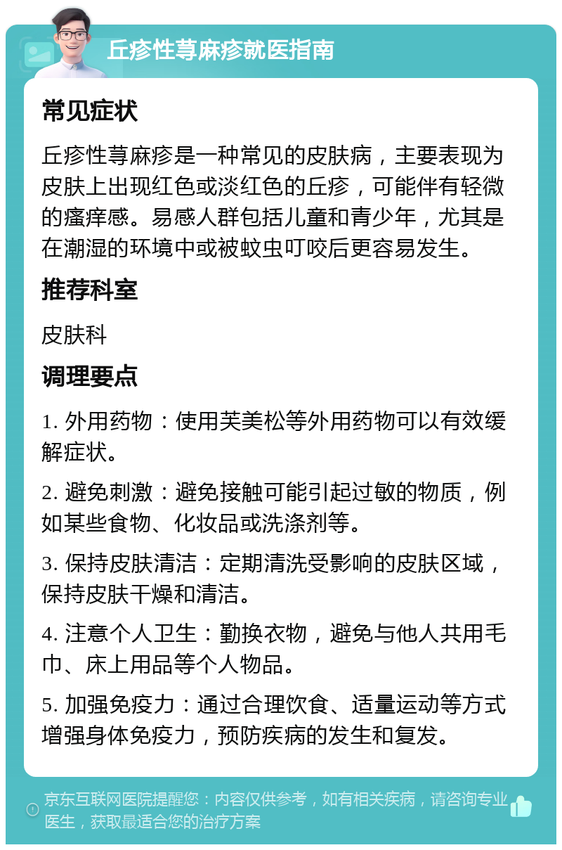 丘疹性荨麻疹就医指南 常见症状 丘疹性荨麻疹是一种常见的皮肤病，主要表现为皮肤上出现红色或淡红色的丘疹，可能伴有轻微的瘙痒感。易感人群包括儿童和青少年，尤其是在潮湿的环境中或被蚊虫叮咬后更容易发生。 推荐科室 皮肤科 调理要点 1. 外用药物：使用芙美松等外用药物可以有效缓解症状。 2. 避免刺激：避免接触可能引起过敏的物质，例如某些食物、化妆品或洗涤剂等。 3. 保持皮肤清洁：定期清洗受影响的皮肤区域，保持皮肤干燥和清洁。 4. 注意个人卫生：勤换衣物，避免与他人共用毛巾、床上用品等个人物品。 5. 加强免疫力：通过合理饮食、适量运动等方式增强身体免疫力，预防疾病的发生和复发。