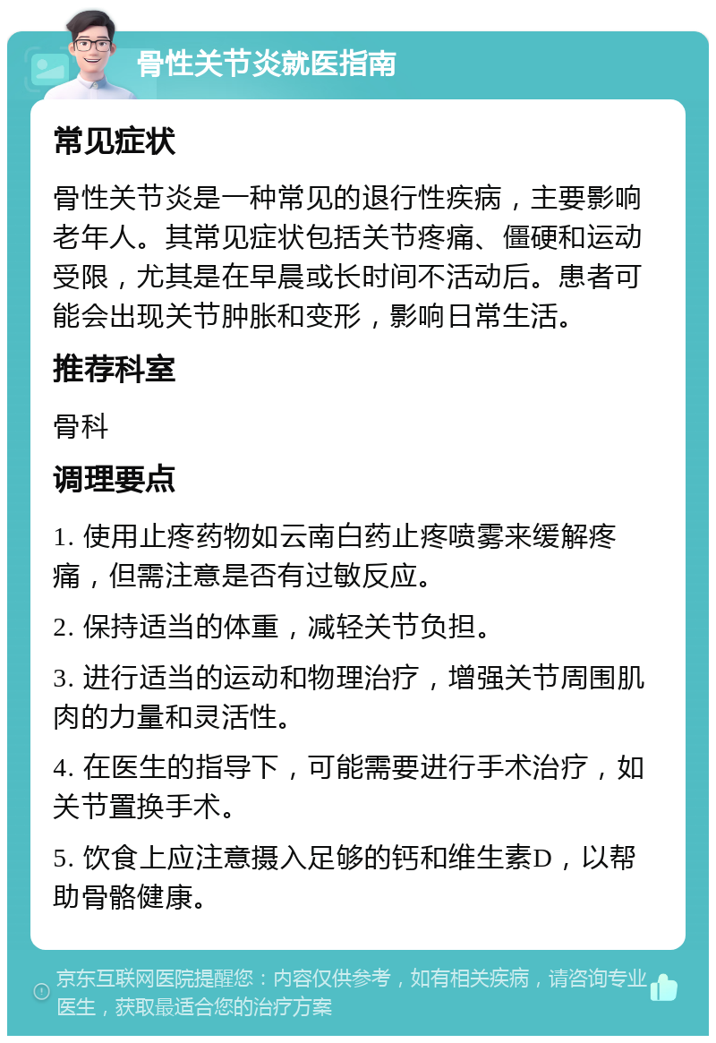 骨性关节炎就医指南 常见症状 骨性关节炎是一种常见的退行性疾病，主要影响老年人。其常见症状包括关节疼痛、僵硬和运动受限，尤其是在早晨或长时间不活动后。患者可能会出现关节肿胀和变形，影响日常生活。 推荐科室 骨科 调理要点 1. 使用止疼药物如云南白药止疼喷雾来缓解疼痛，但需注意是否有过敏反应。 2. 保持适当的体重，减轻关节负担。 3. 进行适当的运动和物理治疗，增强关节周围肌肉的力量和灵活性。 4. 在医生的指导下，可能需要进行手术治疗，如关节置换手术。 5. 饮食上应注意摄入足够的钙和维生素D，以帮助骨骼健康。