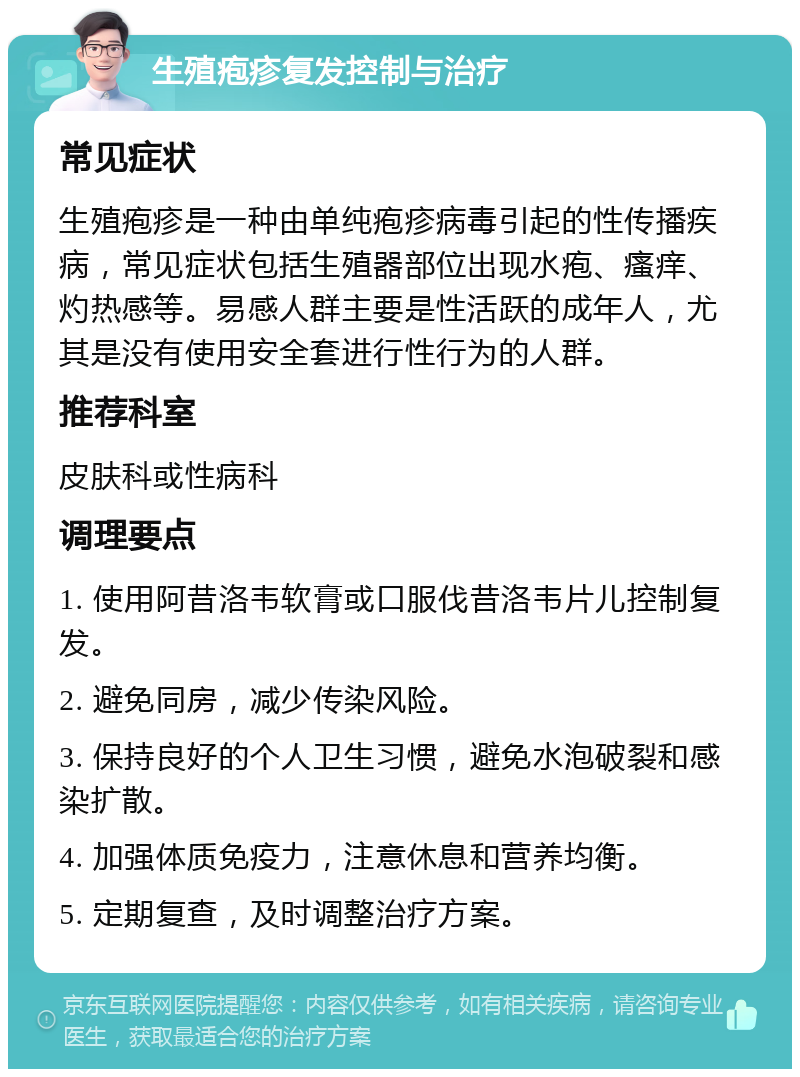 生殖疱疹复发控制与治疗 常见症状 生殖疱疹是一种由单纯疱疹病毒引起的性传播疾病，常见症状包括生殖器部位出现水疱、瘙痒、灼热感等。易感人群主要是性活跃的成年人，尤其是没有使用安全套进行性行为的人群。 推荐科室 皮肤科或性病科 调理要点 1. 使用阿昔洛韦软膏或口服伐昔洛韦片儿控制复发。 2. 避免同房，减少传染风险。 3. 保持良好的个人卫生习惯，避免水泡破裂和感染扩散。 4. 加强体质免疫力，注意休息和营养均衡。 5. 定期复查，及时调整治疗方案。