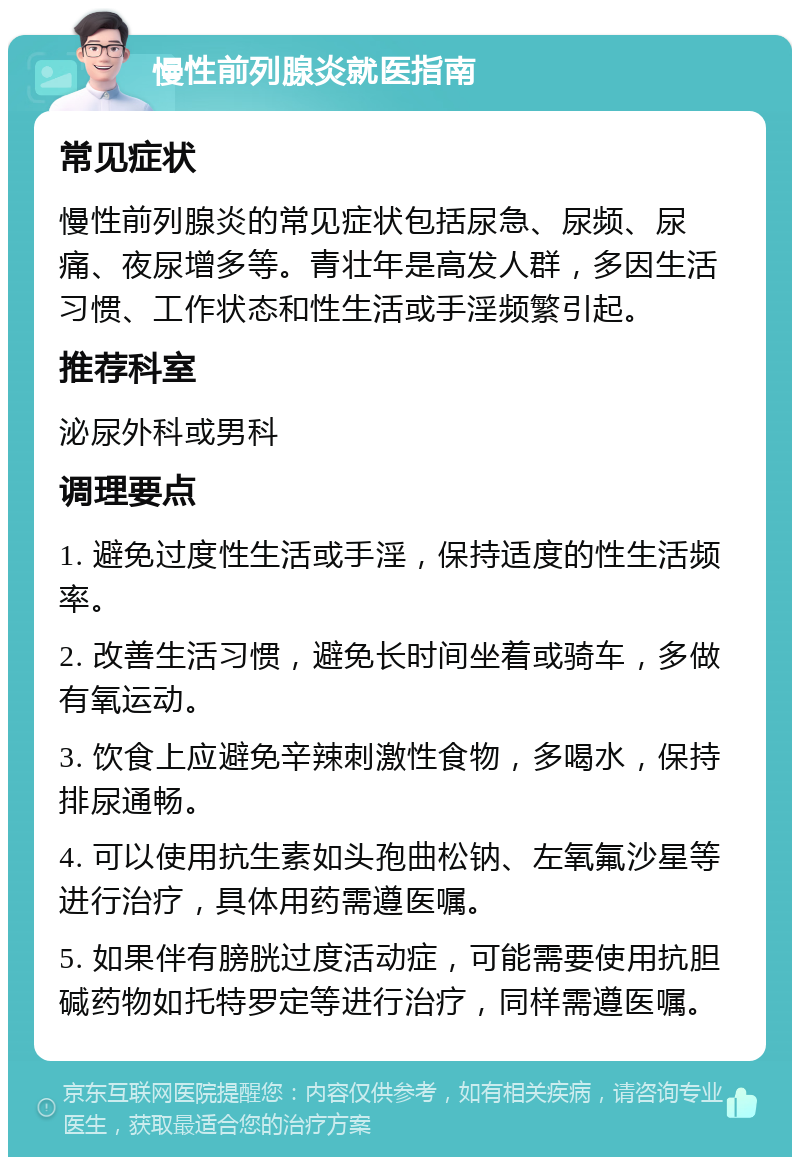 慢性前列腺炎就医指南 常见症状 慢性前列腺炎的常见症状包括尿急、尿频、尿痛、夜尿增多等。青壮年是高发人群，多因生活习惯、工作状态和性生活或手淫频繁引起。 推荐科室 泌尿外科或男科 调理要点 1. 避免过度性生活或手淫，保持适度的性生活频率。 2. 改善生活习惯，避免长时间坐着或骑车，多做有氧运动。 3. 饮食上应避免辛辣刺激性食物，多喝水，保持排尿通畅。 4. 可以使用抗生素如头孢曲松钠、左氧氟沙星等进行治疗，具体用药需遵医嘱。 5. 如果伴有膀胱过度活动症，可能需要使用抗胆碱药物如托特罗定等进行治疗，同样需遵医嘱。