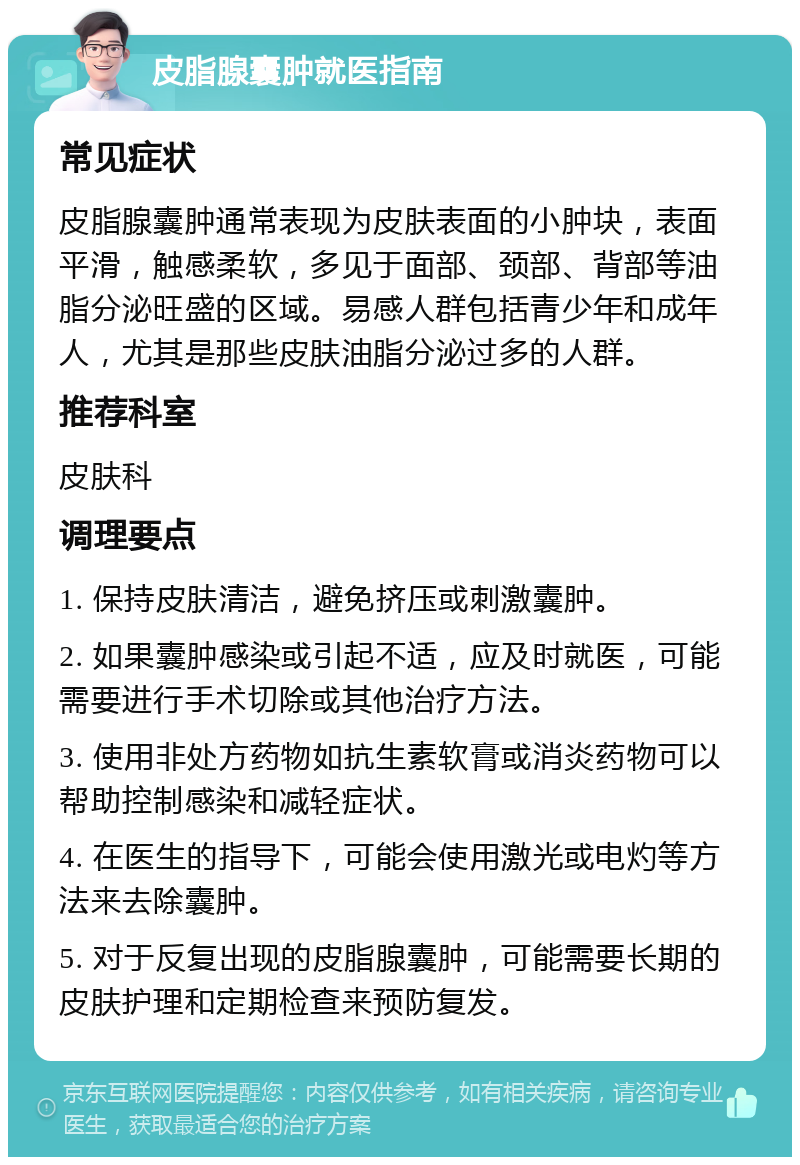 皮脂腺囊肿就医指南 常见症状 皮脂腺囊肿通常表现为皮肤表面的小肿块，表面平滑，触感柔软，多见于面部、颈部、背部等油脂分泌旺盛的区域。易感人群包括青少年和成年人，尤其是那些皮肤油脂分泌过多的人群。 推荐科室 皮肤科 调理要点 1. 保持皮肤清洁，避免挤压或刺激囊肿。 2. 如果囊肿感染或引起不适，应及时就医，可能需要进行手术切除或其他治疗方法。 3. 使用非处方药物如抗生素软膏或消炎药物可以帮助控制感染和减轻症状。 4. 在医生的指导下，可能会使用激光或电灼等方法来去除囊肿。 5. 对于反复出现的皮脂腺囊肿，可能需要长期的皮肤护理和定期检查来预防复发。