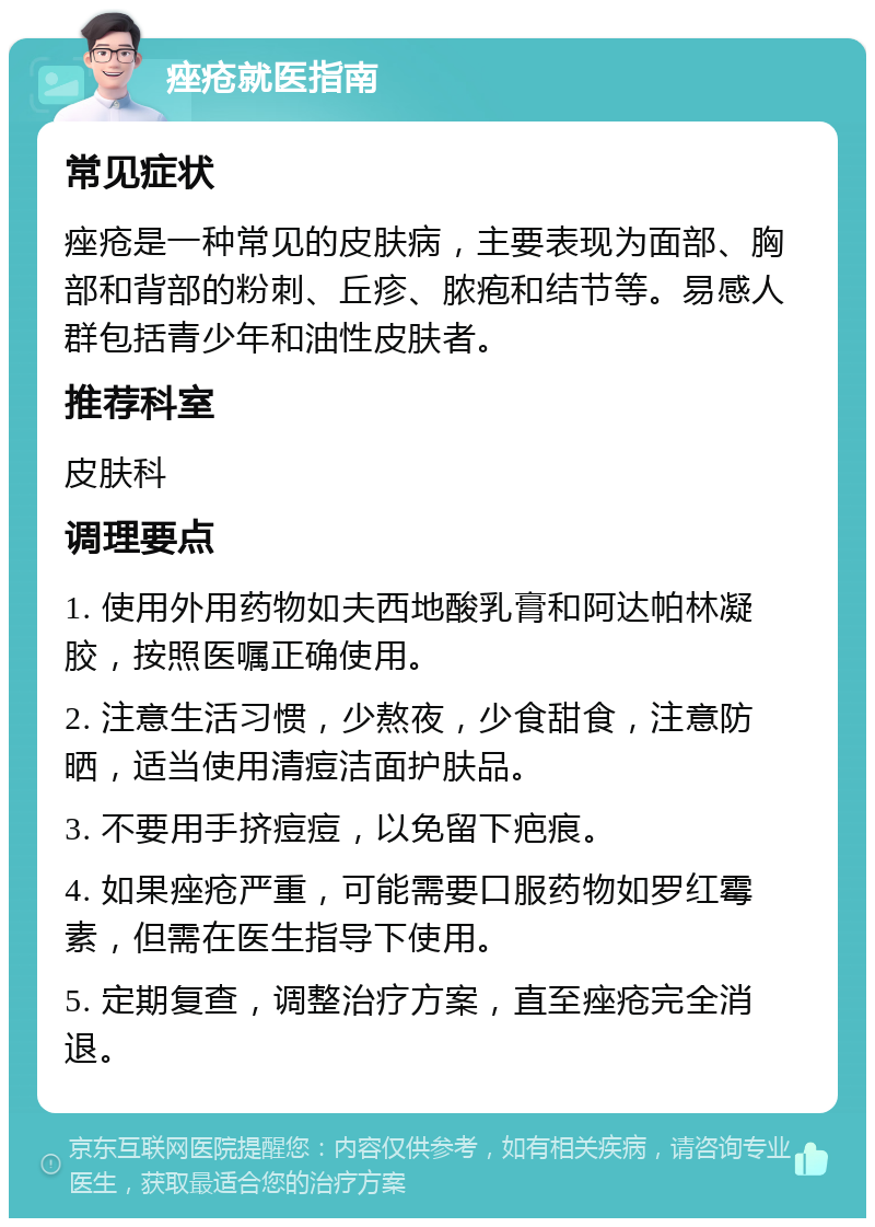 痤疮就医指南 常见症状 痤疮是一种常见的皮肤病，主要表现为面部、胸部和背部的粉刺、丘疹、脓疱和结节等。易感人群包括青少年和油性皮肤者。 推荐科室 皮肤科 调理要点 1. 使用外用药物如夫西地酸乳膏和阿达帕林凝胶，按照医嘱正确使用。 2. 注意生活习惯，少熬夜，少食甜食，注意防晒，适当使用清痘洁面护肤品。 3. 不要用手挤痘痘，以免留下疤痕。 4. 如果痤疮严重，可能需要口服药物如罗红霉素，但需在医生指导下使用。 5. 定期复查，调整治疗方案，直至痤疮完全消退。