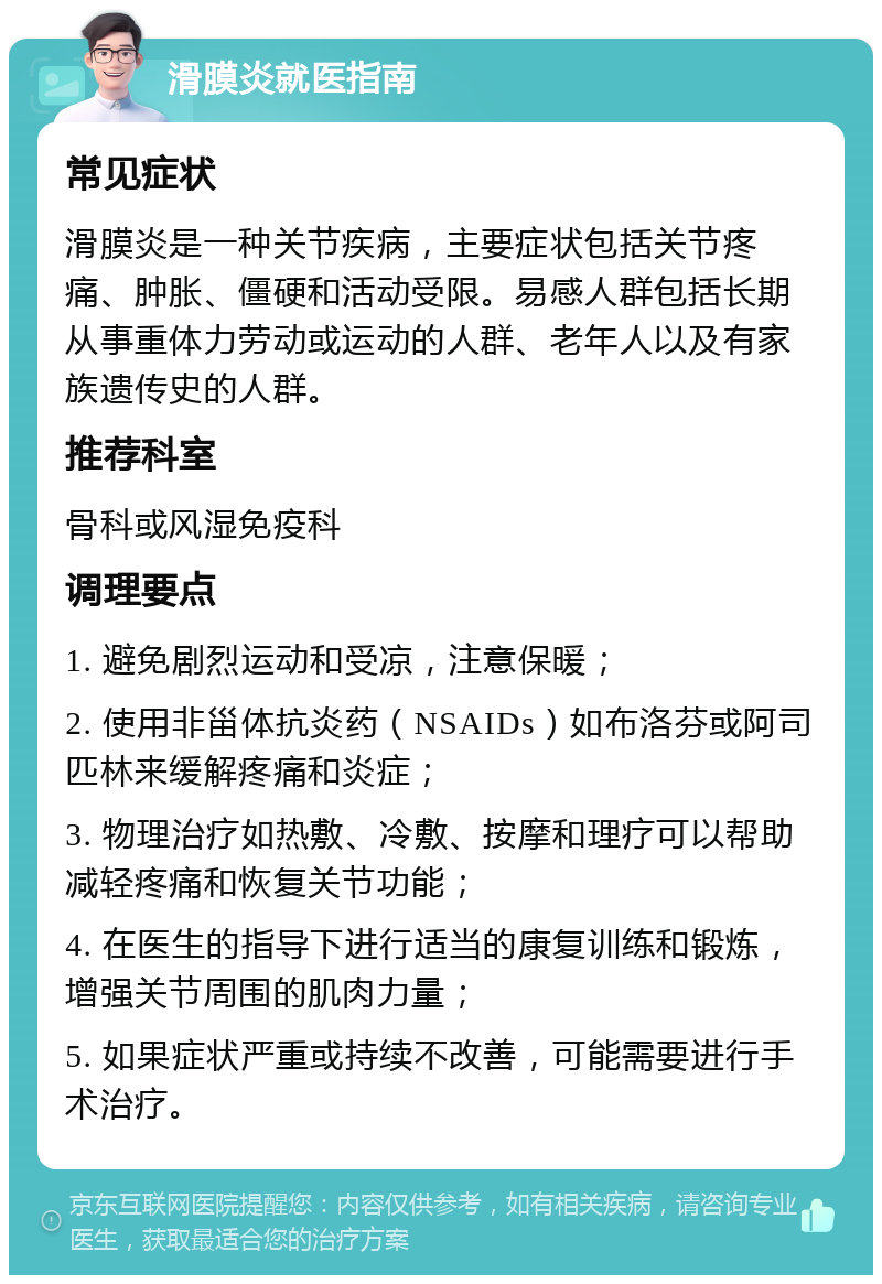 滑膜炎就医指南 常见症状 滑膜炎是一种关节疾病，主要症状包括关节疼痛、肿胀、僵硬和活动受限。易感人群包括长期从事重体力劳动或运动的人群、老年人以及有家族遗传史的人群。 推荐科室 骨科或风湿免疫科 调理要点 1. 避免剧烈运动和受凉，注意保暖； 2. 使用非甾体抗炎药（NSAIDs）如布洛芬或阿司匹林来缓解疼痛和炎症； 3. 物理治疗如热敷、冷敷、按摩和理疗可以帮助减轻疼痛和恢复关节功能； 4. 在医生的指导下进行适当的康复训练和锻炼，增强关节周围的肌肉力量； 5. 如果症状严重或持续不改善，可能需要进行手术治疗。