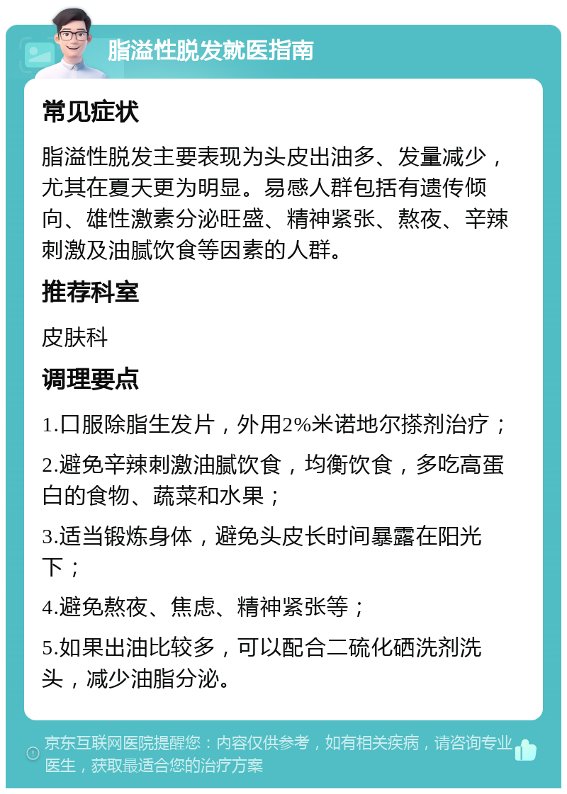 脂溢性脱发就医指南 常见症状 脂溢性脱发主要表现为头皮出油多、发量减少，尤其在夏天更为明显。易感人群包括有遗传倾向、雄性激素分泌旺盛、精神紧张、熬夜、辛辣刺激及油腻饮食等因素的人群。 推荐科室 皮肤科 调理要点 1.口服除脂生发片，外用2%米诺地尔搽剂治疗； 2.避免辛辣刺激油腻饮食，均衡饮食，多吃高蛋白的食物、蔬菜和水果； 3.适当锻炼身体，避免头皮长时间暴露在阳光下； 4.避免熬夜、焦虑、精神紧张等； 5.如果出油比较多，可以配合二硫化硒洗剂洗头，减少油脂分泌。