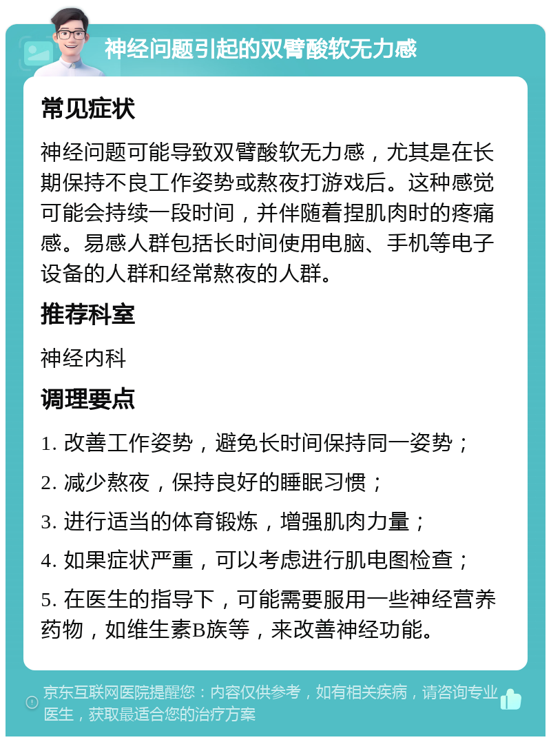 神经问题引起的双臂酸软无力感 常见症状 神经问题可能导致双臂酸软无力感，尤其是在长期保持不良工作姿势或熬夜打游戏后。这种感觉可能会持续一段时间，并伴随着捏肌肉时的疼痛感。易感人群包括长时间使用电脑、手机等电子设备的人群和经常熬夜的人群。 推荐科室 神经内科 调理要点 1. 改善工作姿势，避免长时间保持同一姿势； 2. 减少熬夜，保持良好的睡眠习惯； 3. 进行适当的体育锻炼，增强肌肉力量； 4. 如果症状严重，可以考虑进行肌电图检查； 5. 在医生的指导下，可能需要服用一些神经营养药物，如维生素B族等，来改善神经功能。