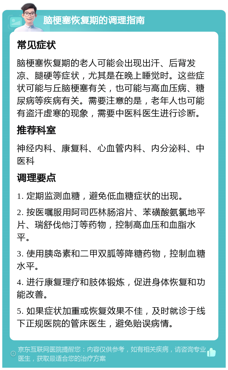 脑梗塞恢复期的调理指南 常见症状 脑梗塞恢复期的老人可能会出现出汗、后背发凉、腿硬等症状，尤其是在晚上睡觉时。这些症状可能与丘脑梗塞有关，也可能与高血压病、糖尿病等疾病有关。需要注意的是，老年人也可能有盗汗虚寒的现象，需要中医科医生进行诊断。 推荐科室 神经内科、康复科、心血管内科、内分泌科、中医科 调理要点 1. 定期监测血糖，避免低血糖症状的出现。 2. 按医嘱服用阿司匹林肠溶片、苯磺酸氨氯地平片、瑞舒伐他汀等药物，控制高血压和血脂水平。 3. 使用胰岛素和二甲双胍等降糖药物，控制血糖水平。 4. 进行康复理疗和肢体锻炼，促进身体恢复和功能改善。 5. 如果症状加重或恢复效果不佳，及时就诊于线下正规医院的管床医生，避免贻误病情。