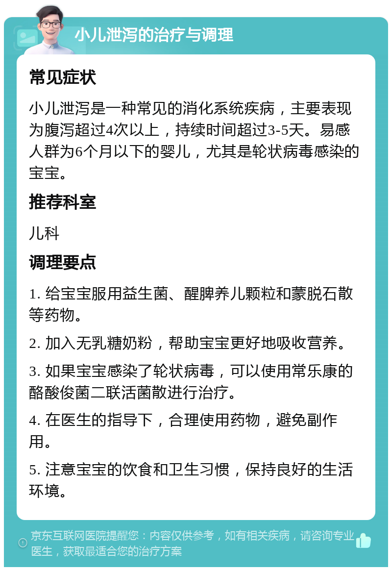 小儿泄泻的治疗与调理 常见症状 小儿泄泻是一种常见的消化系统疾病，主要表现为腹泻超过4次以上，持续时间超过3-5天。易感人群为6个月以下的婴儿，尤其是轮状病毒感染的宝宝。 推荐科室 儿科 调理要点 1. 给宝宝服用益生菌、醒脾养儿颗粒和蒙脱石散等药物。 2. 加入无乳糖奶粉，帮助宝宝更好地吸收营养。 3. 如果宝宝感染了轮状病毒，可以使用常乐康的酪酸俊菌二联活菌散进行治疗。 4. 在医生的指导下，合理使用药物，避免副作用。 5. 注意宝宝的饮食和卫生习惯，保持良好的生活环境。