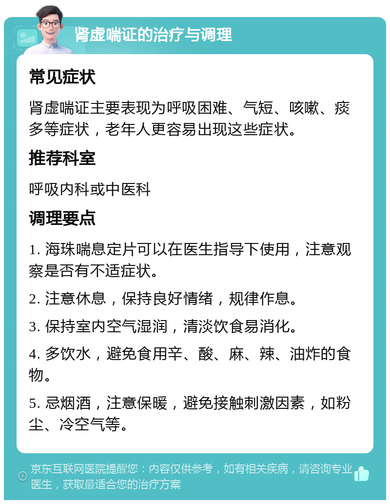 肾虚喘证的治疗与调理 常见症状 肾虚喘证主要表现为呼吸困难、气短、咳嗽、痰多等症状，老年人更容易出现这些症状。 推荐科室 呼吸内科或中医科 调理要点 1. 海珠喘息定片可以在医生指导下使用，注意观察是否有不适症状。 2. 注意休息，保持良好情绪，规律作息。 3. 保持室内空气湿润，清淡饮食易消化。 4. 多饮水，避免食用辛、酸、麻、辣、油炸的食物。 5. 忌烟酒，注意保暖，避免接触刺激因素，如粉尘、冷空气等。