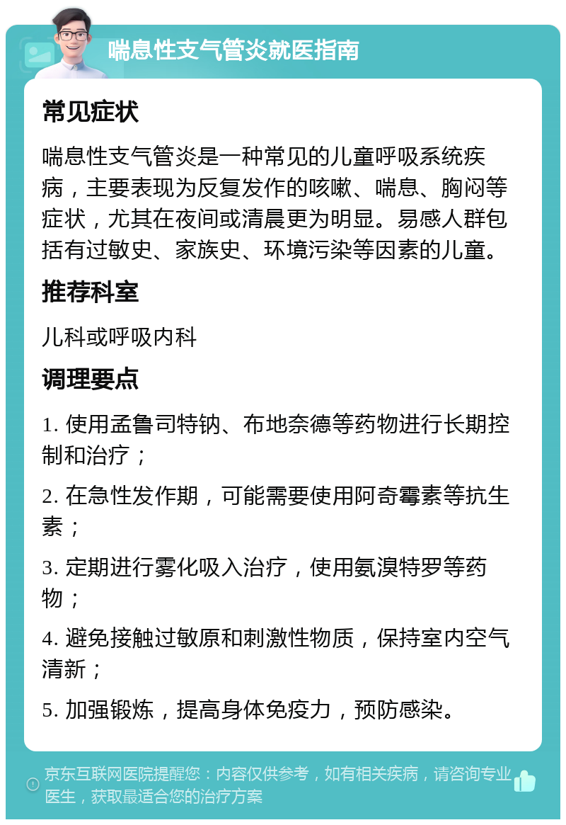 喘息性支气管炎就医指南 常见症状 喘息性支气管炎是一种常见的儿童呼吸系统疾病，主要表现为反复发作的咳嗽、喘息、胸闷等症状，尤其在夜间或清晨更为明显。易感人群包括有过敏史、家族史、环境污染等因素的儿童。 推荐科室 儿科或呼吸内科 调理要点 1. 使用孟鲁司特钠、布地奈德等药物进行长期控制和治疗； 2. 在急性发作期，可能需要使用阿奇霉素等抗生素； 3. 定期进行雾化吸入治疗，使用氨溴特罗等药物； 4. 避免接触过敏原和刺激性物质，保持室内空气清新； 5. 加强锻炼，提高身体免疫力，预防感染。