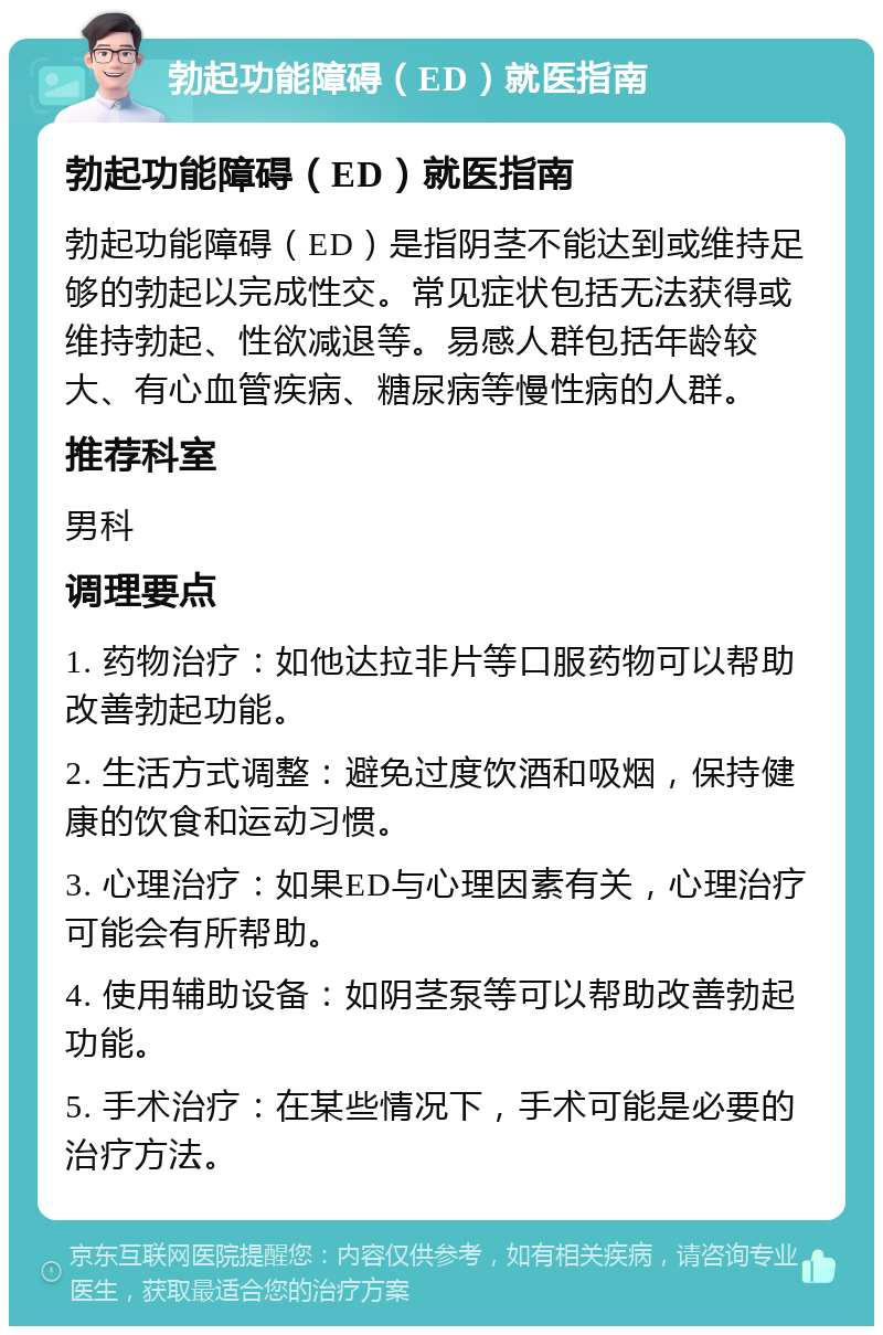 勃起功能障碍（ED）就医指南 勃起功能障碍（ED）就医指南 勃起功能障碍（ED）是指阴茎不能达到或维持足够的勃起以完成性交。常见症状包括无法获得或维持勃起、性欲减退等。易感人群包括年龄较大、有心血管疾病、糖尿病等慢性病的人群。 推荐科室 男科 调理要点 1. 药物治疗：如他达拉非片等口服药物可以帮助改善勃起功能。 2. 生活方式调整：避免过度饮酒和吸烟，保持健康的饮食和运动习惯。 3. 心理治疗：如果ED与心理因素有关，心理治疗可能会有所帮助。 4. 使用辅助设备：如阴茎泵等可以帮助改善勃起功能。 5. 手术治疗：在某些情况下，手术可能是必要的治疗方法。