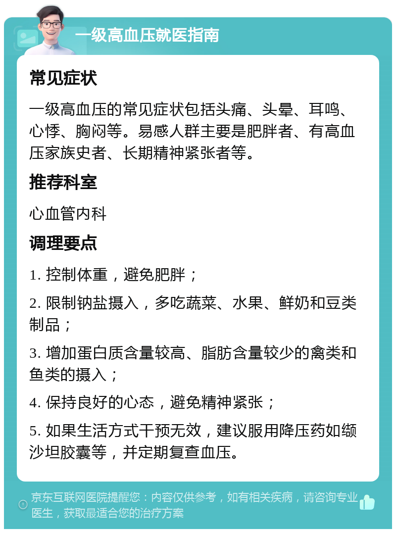 一级高血压就医指南 常见症状 一级高血压的常见症状包括头痛、头晕、耳鸣、心悸、胸闷等。易感人群主要是肥胖者、有高血压家族史者、长期精神紧张者等。 推荐科室 心血管内科 调理要点 1. 控制体重，避免肥胖； 2. 限制钠盐摄入，多吃蔬菜、水果、鲜奶和豆类制品； 3. 增加蛋白质含量较高、脂肪含量较少的禽类和鱼类的摄入； 4. 保持良好的心态，避免精神紧张； 5. 如果生活方式干预无效，建议服用降压药如缬沙坦胶囊等，并定期复查血压。