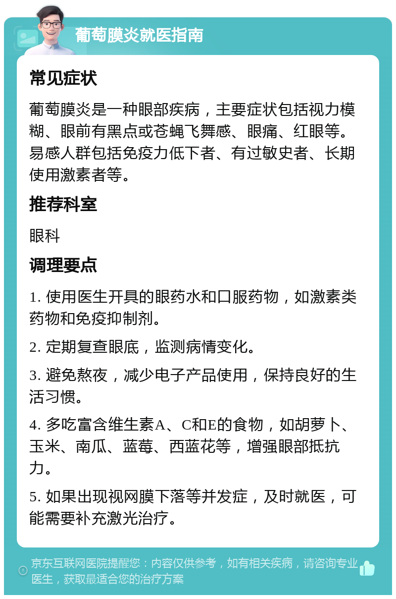 葡萄膜炎就医指南 常见症状 葡萄膜炎是一种眼部疾病，主要症状包括视力模糊、眼前有黑点或苍蝇飞舞感、眼痛、红眼等。易感人群包括免疫力低下者、有过敏史者、长期使用激素者等。 推荐科室 眼科 调理要点 1. 使用医生开具的眼药水和口服药物，如激素类药物和免疫抑制剂。 2. 定期复查眼底，监测病情变化。 3. 避免熬夜，减少电子产品使用，保持良好的生活习惯。 4. 多吃富含维生素A、C和E的食物，如胡萝卜、玉米、南瓜、蓝莓、西蓝花等，增强眼部抵抗力。 5. 如果出现视网膜下落等并发症，及时就医，可能需要补充激光治疗。