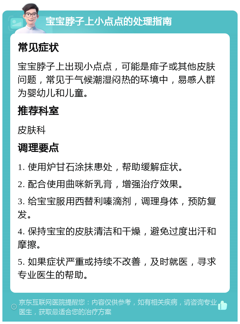 宝宝脖子上小点点的处理指南 常见症状 宝宝脖子上出现小点点，可能是痱子或其他皮肤问题，常见于气候潮湿闷热的环境中，易感人群为婴幼儿和儿童。 推荐科室 皮肤科 调理要点 1. 使用炉甘石涂抹患处，帮助缓解症状。 2. 配合使用曲咪新乳膏，增强治疗效果。 3. 给宝宝服用西替利嗪滴剂，调理身体，预防复发。 4. 保持宝宝的皮肤清洁和干燥，避免过度出汗和摩擦。 5. 如果症状严重或持续不改善，及时就医，寻求专业医生的帮助。