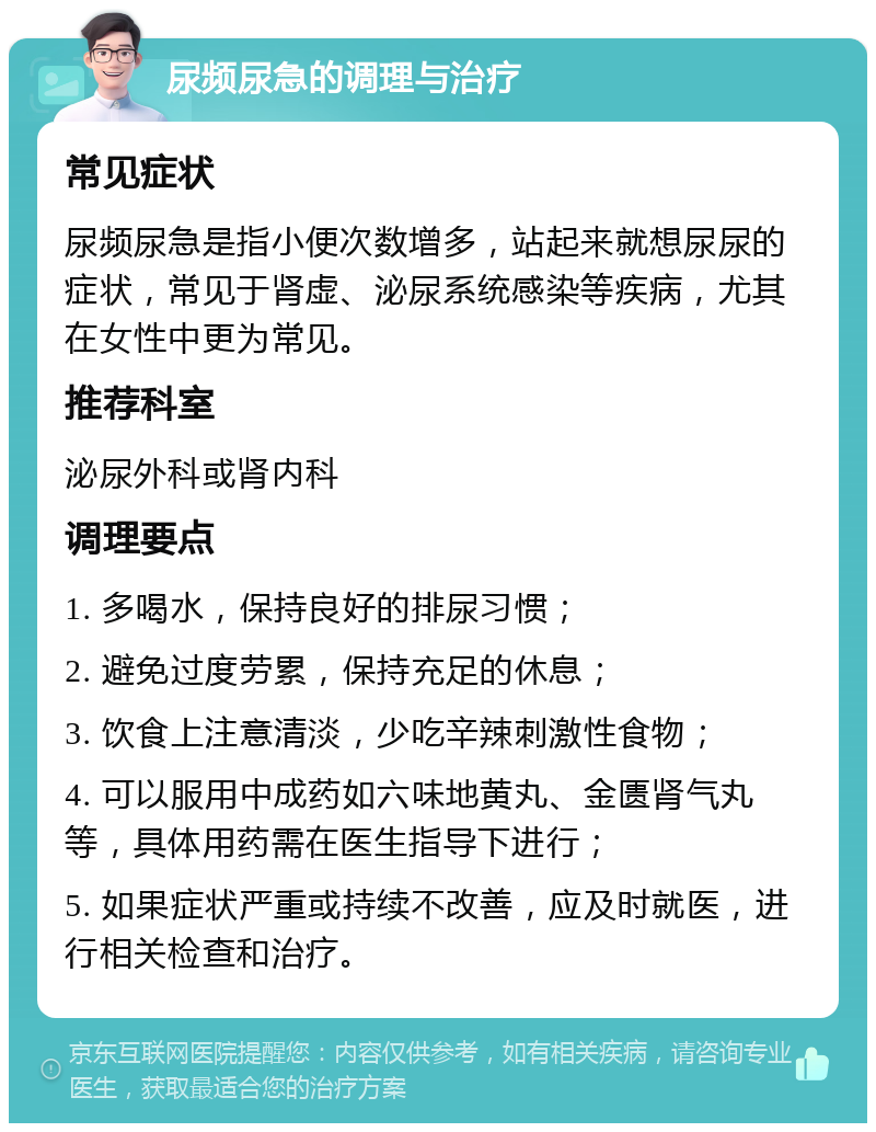 尿频尿急的调理与治疗 常见症状 尿频尿急是指小便次数增多，站起来就想尿尿的症状，常见于肾虚、泌尿系统感染等疾病，尤其在女性中更为常见。 推荐科室 泌尿外科或肾内科 调理要点 1. 多喝水，保持良好的排尿习惯； 2. 避免过度劳累，保持充足的休息； 3. 饮食上注意清淡，少吃辛辣刺激性食物； 4. 可以服用中成药如六味地黄丸、金匮肾气丸等，具体用药需在医生指导下进行； 5. 如果症状严重或持续不改善，应及时就医，进行相关检查和治疗。