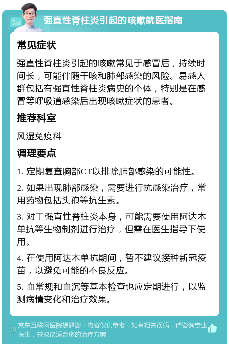 强直性脊柱炎引起的咳嗽就医指南 常见症状 强直性脊柱炎引起的咳嗽常见于感冒后，持续时间长，可能伴随干咳和肺部感染的风险。易感人群包括有强直性脊柱炎病史的个体，特别是在感冒等呼吸道感染后出现咳嗽症状的患者。 推荐科室 风湿免疫科 调理要点 1. 定期复查胸部CT以排除肺部感染的可能性。 2. 如果出现肺部感染，需要进行抗感染治疗，常用药物包括头孢等抗生素。 3. 对于强直性脊柱炎本身，可能需要使用阿达木单抗等生物制剂进行治疗，但需在医生指导下使用。 4. 在使用阿达木单抗期间，暂不建议接种新冠疫苗，以避免可能的不良反应。 5. 血常规和血沉等基本检查也应定期进行，以监测病情变化和治疗效果。