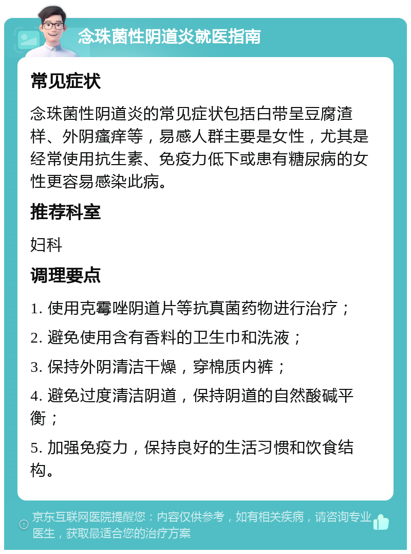 念珠菌性阴道炎就医指南 常见症状 念珠菌性阴道炎的常见症状包括白带呈豆腐渣样、外阴瘙痒等，易感人群主要是女性，尤其是经常使用抗生素、免疫力低下或患有糖尿病的女性更容易感染此病。 推荐科室 妇科 调理要点 1. 使用克霉唑阴道片等抗真菌药物进行治疗； 2. 避免使用含有香料的卫生巾和洗液； 3. 保持外阴清洁干燥，穿棉质内裤； 4. 避免过度清洁阴道，保持阴道的自然酸碱平衡； 5. 加强免疫力，保持良好的生活习惯和饮食结构。