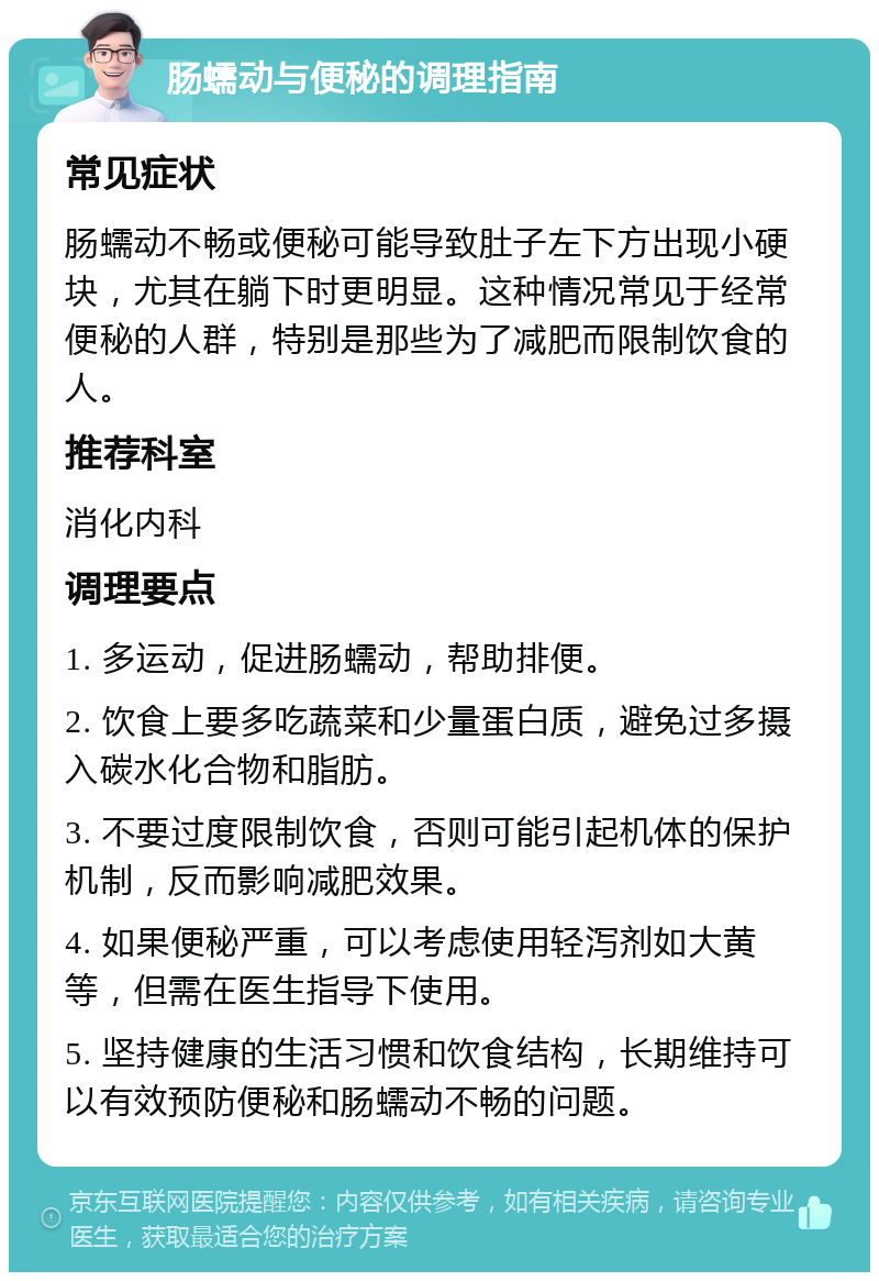 肠蠕动与便秘的调理指南 常见症状 肠蠕动不畅或便秘可能导致肚子左下方出现小硬块，尤其在躺下时更明显。这种情况常见于经常便秘的人群，特别是那些为了减肥而限制饮食的人。 推荐科室 消化内科 调理要点 1. 多运动，促进肠蠕动，帮助排便。 2. 饮食上要多吃蔬菜和少量蛋白质，避免过多摄入碳水化合物和脂肪。 3. 不要过度限制饮食，否则可能引起机体的保护机制，反而影响减肥效果。 4. 如果便秘严重，可以考虑使用轻泻剂如大黄等，但需在医生指导下使用。 5. 坚持健康的生活习惯和饮食结构，长期维持可以有效预防便秘和肠蠕动不畅的问题。