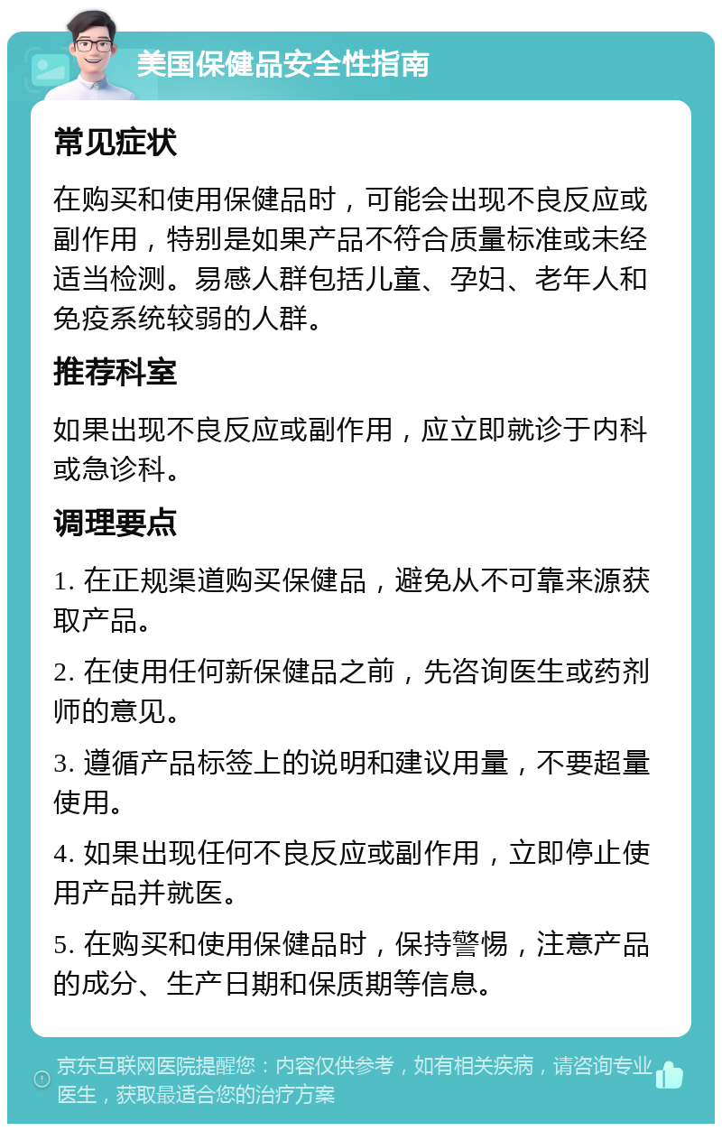 美国保健品安全性指南 常见症状 在购买和使用保健品时，可能会出现不良反应或副作用，特别是如果产品不符合质量标准或未经适当检测。易感人群包括儿童、孕妇、老年人和免疫系统较弱的人群。 推荐科室 如果出现不良反应或副作用，应立即就诊于内科或急诊科。 调理要点 1. 在正规渠道购买保健品，避免从不可靠来源获取产品。 2. 在使用任何新保健品之前，先咨询医生或药剂师的意见。 3. 遵循产品标签上的说明和建议用量，不要超量使用。 4. 如果出现任何不良反应或副作用，立即停止使用产品并就医。 5. 在购买和使用保健品时，保持警惕，注意产品的成分、生产日期和保质期等信息。