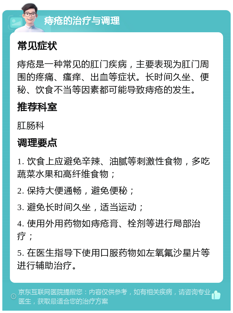 痔疮的治疗与调理 常见症状 痔疮是一种常见的肛门疾病，主要表现为肛门周围的疼痛、瘙痒、出血等症状。长时间久坐、便秘、饮食不当等因素都可能导致痔疮的发生。 推荐科室 肛肠科 调理要点 1. 饮食上应避免辛辣、油腻等刺激性食物，多吃蔬菜水果和高纤维食物； 2. 保持大便通畅，避免便秘； 3. 避免长时间久坐，适当运动； 4. 使用外用药物如痔疮膏、栓剂等进行局部治疗； 5. 在医生指导下使用口服药物如左氧氟沙星片等进行辅助治疗。