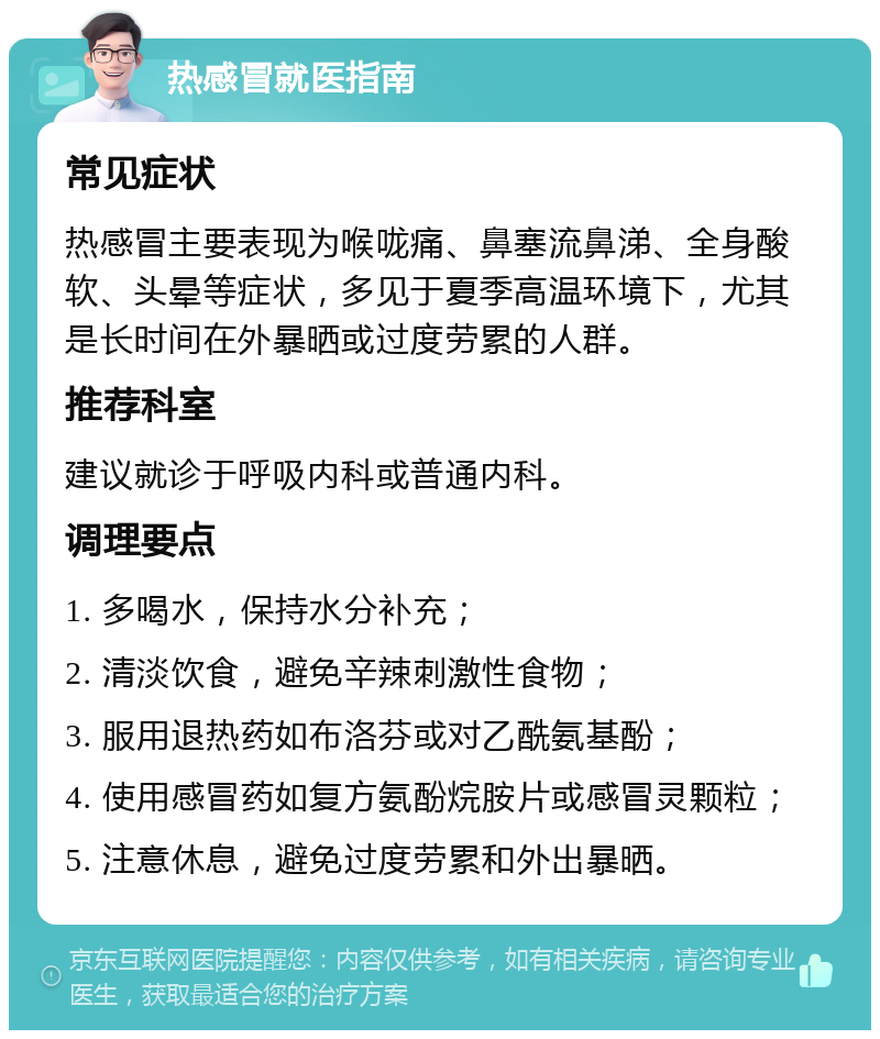 热感冒就医指南 常见症状 热感冒主要表现为喉咙痛、鼻塞流鼻涕、全身酸软、头晕等症状，多见于夏季高温环境下，尤其是长时间在外暴晒或过度劳累的人群。 推荐科室 建议就诊于呼吸内科或普通内科。 调理要点 1. 多喝水，保持水分补充； 2. 清淡饮食，避免辛辣刺激性食物； 3. 服用退热药如布洛芬或对乙酰氨基酚； 4. 使用感冒药如复方氨酚烷胺片或感冒灵颗粒； 5. 注意休息，避免过度劳累和外出暴晒。