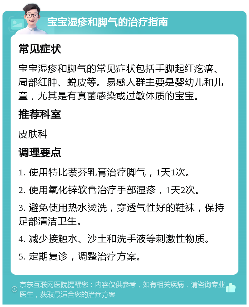 宝宝湿疹和脚气的治疗指南 常见症状 宝宝湿疹和脚气的常见症状包括手脚起红疙瘩、局部红肿、蜕皮等。易感人群主要是婴幼儿和儿童，尤其是有真菌感染或过敏体质的宝宝。 推荐科室 皮肤科 调理要点 1. 使用特比萘芬乳膏治疗脚气，1天1次。 2. 使用氧化锌软膏治疗手部湿疹，1天2次。 3. 避免使用热水烫洗，穿透气性好的鞋袜，保持足部清洁卫生。 4. 减少接触水、沙土和洗手液等刺激性物质。 5. 定期复诊，调整治疗方案。