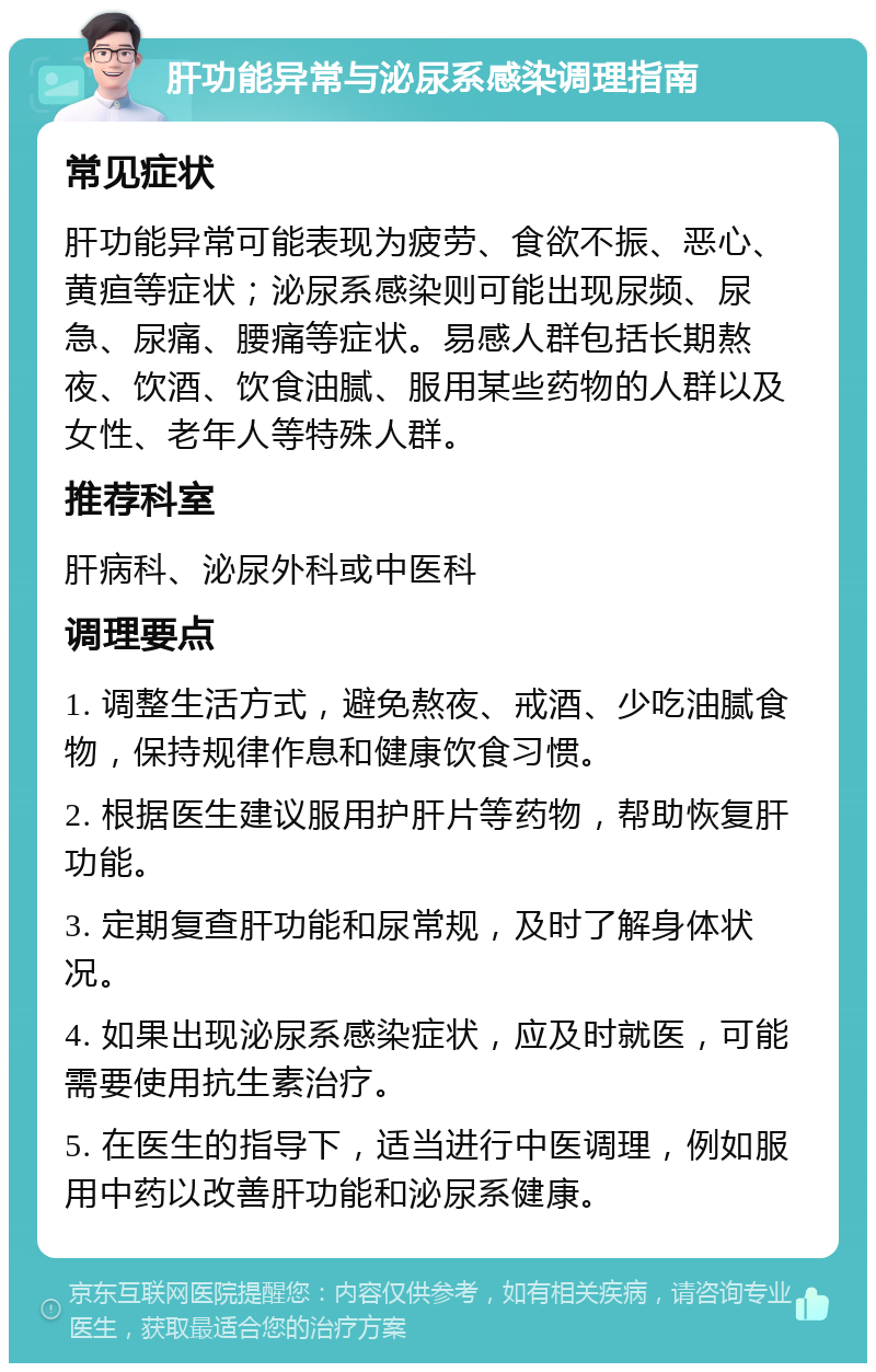 肝功能异常与泌尿系感染调理指南 常见症状 肝功能异常可能表现为疲劳、食欲不振、恶心、黄疸等症状；泌尿系感染则可能出现尿频、尿急、尿痛、腰痛等症状。易感人群包括长期熬夜、饮酒、饮食油腻、服用某些药物的人群以及女性、老年人等特殊人群。 推荐科室 肝病科、泌尿外科或中医科 调理要点 1. 调整生活方式，避免熬夜、戒酒、少吃油腻食物，保持规律作息和健康饮食习惯。 2. 根据医生建议服用护肝片等药物，帮助恢复肝功能。 3. 定期复查肝功能和尿常规，及时了解身体状况。 4. 如果出现泌尿系感染症状，应及时就医，可能需要使用抗生素治疗。 5. 在医生的指导下，适当进行中医调理，例如服用中药以改善肝功能和泌尿系健康。