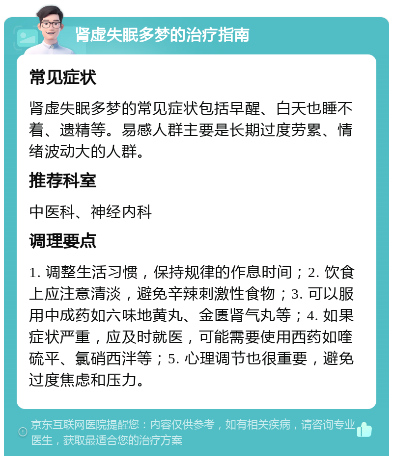 肾虚失眠多梦的治疗指南 常见症状 肾虚失眠多梦的常见症状包括早醒、白天也睡不着、遗精等。易感人群主要是长期过度劳累、情绪波动大的人群。 推荐科室 中医科、神经内科 调理要点 1. 调整生活习惯，保持规律的作息时间；2. 饮食上应注意清淡，避免辛辣刺激性食物；3. 可以服用中成药如六味地黄丸、金匮肾气丸等；4. 如果症状严重，应及时就医，可能需要使用西药如喹硫平、氯硝西泮等；5. 心理调节也很重要，避免过度焦虑和压力。