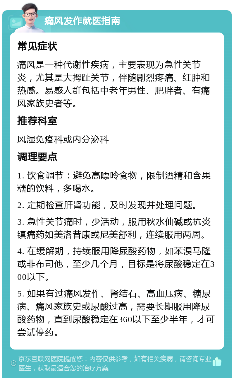 痛风发作就医指南 常见症状 痛风是一种代谢性疾病，主要表现为急性关节炎，尤其是大拇趾关节，伴随剧烈疼痛、红肿和热感。易感人群包括中老年男性、肥胖者、有痛风家族史者等。 推荐科室 风湿免疫科或内分泌科 调理要点 1. 饮食调节：避免高嘌呤食物，限制酒精和含果糖的饮料，多喝水。 2. 定期检查肝肾功能，及时发现并处理问题。 3. 急性关节痛时，少活动，服用秋水仙碱或抗炎镇痛药如美洛昔康或尼美舒利，连续服用两周。 4. 在缓解期，持续服用降尿酸药物，如苯溴马隆或非布司他，至少几个月，目标是将尿酸稳定在300以下。 5. 如果有过痛风发作、肾结石、高血压病、糖尿病、痛风家族史或尿酸过高，需要长期服用降尿酸药物，直到尿酸稳定在360以下至少半年，才可尝试停药。