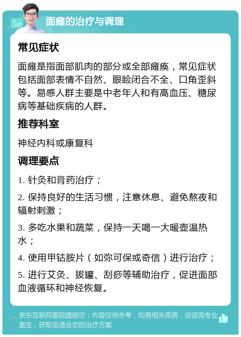 面瘫的治疗与调理 常见症状 面瘫是指面部肌肉的部分或全部瘫痪，常见症状包括面部表情不自然、眼睑闭合不全、口角歪斜等。易感人群主要是中老年人和有高血压、糖尿病等基础疾病的人群。 推荐科室 神经内科或康复科 调理要点 1. 针灸和膏药治疗； 2. 保持良好的生活习惯，注意休息、避免熬夜和辐射刺激； 3. 多吃水果和蔬菜，保持一天喝一大暖壶温热水； 4. 使用甲钴胺片（如弥可保或奇信）进行治疗； 5. 进行艾灸、拔罐、刮痧等辅助治疗，促进面部血液循环和神经恢复。