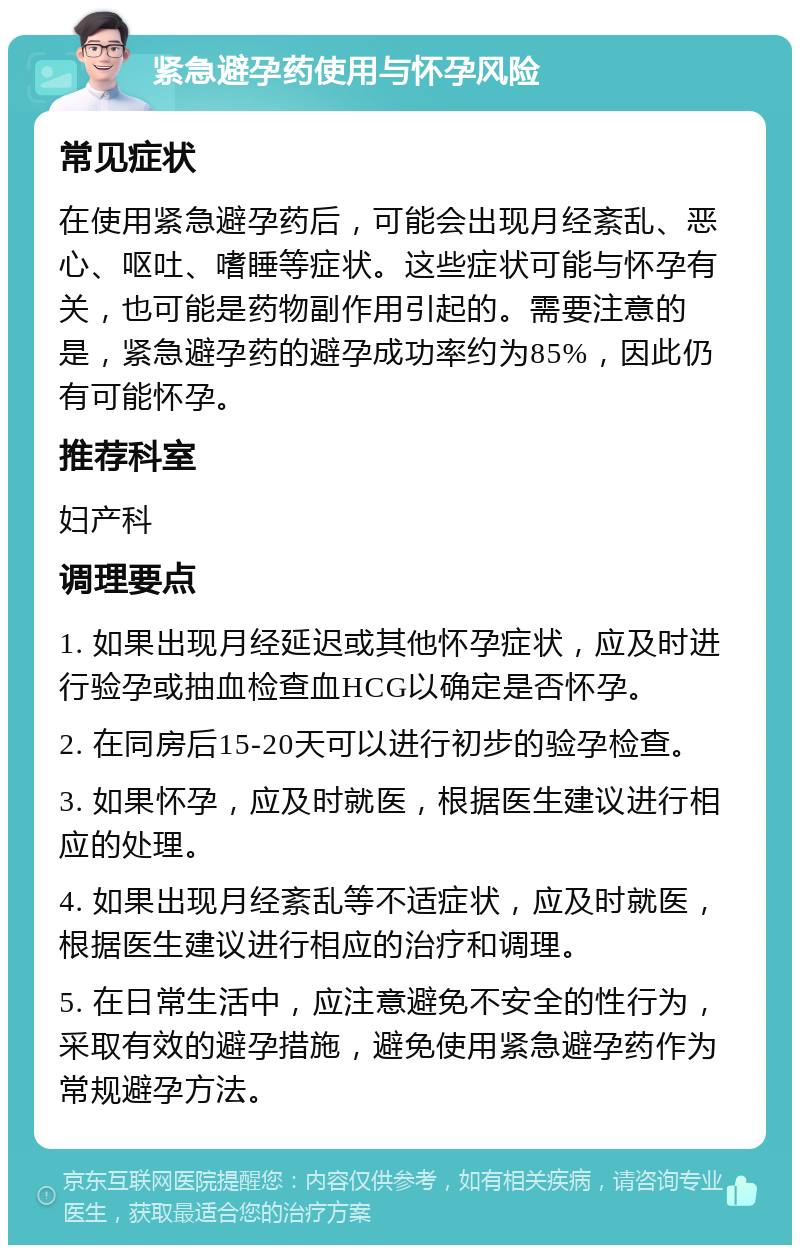 紧急避孕药使用与怀孕风险 常见症状 在使用紧急避孕药后，可能会出现月经紊乱、恶心、呕吐、嗜睡等症状。这些症状可能与怀孕有关，也可能是药物副作用引起的。需要注意的是，紧急避孕药的避孕成功率约为85%，因此仍有可能怀孕。 推荐科室 妇产科 调理要点 1. 如果出现月经延迟或其他怀孕症状，应及时进行验孕或抽血检查血HCG以确定是否怀孕。 2. 在同房后15-20天可以进行初步的验孕检查。 3. 如果怀孕，应及时就医，根据医生建议进行相应的处理。 4. 如果出现月经紊乱等不适症状，应及时就医，根据医生建议进行相应的治疗和调理。 5. 在日常生活中，应注意避免不安全的性行为，采取有效的避孕措施，避免使用紧急避孕药作为常规避孕方法。