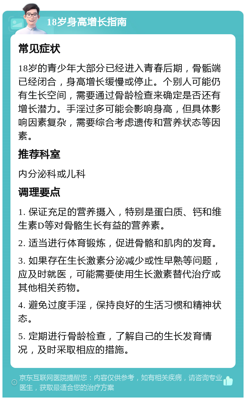 18岁身高增长指南 常见症状 18岁的青少年大部分已经进入青春后期，骨骺端已经闭合，身高增长缓慢或停止。个别人可能仍有生长空间，需要通过骨龄检查来确定是否还有增长潜力。手淫过多可能会影响身高，但具体影响因素复杂，需要综合考虑遗传和营养状态等因素。 推荐科室 内分泌科或儿科 调理要点 1. 保证充足的营养摄入，特别是蛋白质、钙和维生素D等对骨骼生长有益的营养素。 2. 适当进行体育锻炼，促进骨骼和肌肉的发育。 3. 如果存在生长激素分泌减少或性早熟等问题，应及时就医，可能需要使用生长激素替代治疗或其他相关药物。 4. 避免过度手淫，保持良好的生活习惯和精神状态。 5. 定期进行骨龄检查，了解自己的生长发育情况，及时采取相应的措施。