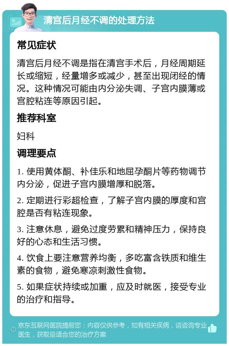 清宫后月经不调的处理方法 常见症状 清宫后月经不调是指在清宫手术后，月经周期延长或缩短，经量增多或减少，甚至出现闭经的情况。这种情况可能由内分泌失调、子宫内膜薄或宫腔粘连等原因引起。 推荐科室 妇科 调理要点 1. 使用黄体酮、补佳乐和地屈孕酮片等药物调节内分泌，促进子宫内膜增厚和脱落。 2. 定期进行彩超检查，了解子宫内膜的厚度和宫腔是否有粘连现象。 3. 注意休息，避免过度劳累和精神压力，保持良好的心态和生活习惯。 4. 饮食上要注意营养均衡，多吃富含铁质和维生素的食物，避免寒凉刺激性食物。 5. 如果症状持续或加重，应及时就医，接受专业的治疗和指导。