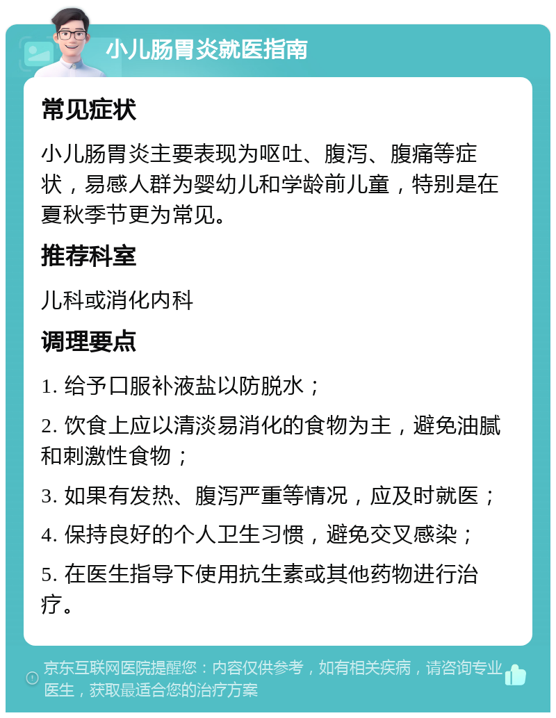 小儿肠胃炎就医指南 常见症状 小儿肠胃炎主要表现为呕吐、腹泻、腹痛等症状，易感人群为婴幼儿和学龄前儿童，特别是在夏秋季节更为常见。 推荐科室 儿科或消化内科 调理要点 1. 给予口服补液盐以防脱水； 2. 饮食上应以清淡易消化的食物为主，避免油腻和刺激性食物； 3. 如果有发热、腹泻严重等情况，应及时就医； 4. 保持良好的个人卫生习惯，避免交叉感染； 5. 在医生指导下使用抗生素或其他药物进行治疗。