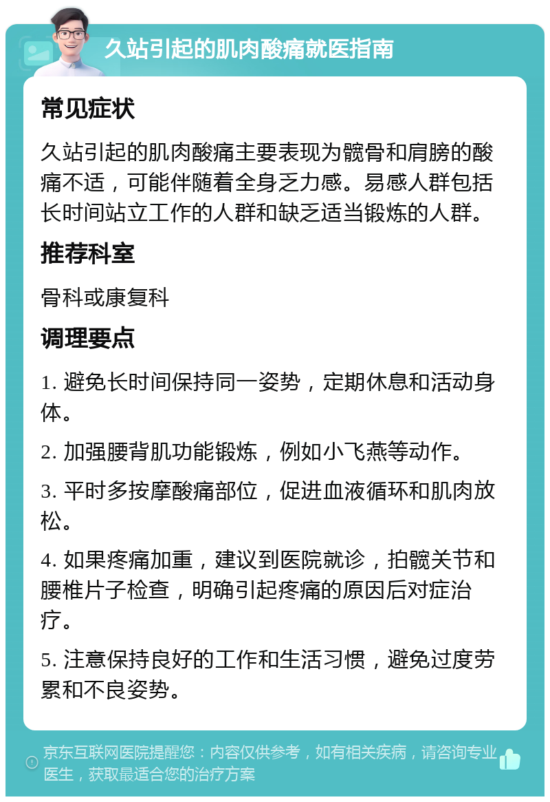 久站引起的肌肉酸痛就医指南 常见症状 久站引起的肌肉酸痛主要表现为髋骨和肩膀的酸痛不适，可能伴随着全身乏力感。易感人群包括长时间站立工作的人群和缺乏适当锻炼的人群。 推荐科室 骨科或康复科 调理要点 1. 避免长时间保持同一姿势，定期休息和活动身体。 2. 加强腰背肌功能锻炼，例如小飞燕等动作。 3. 平时多按摩酸痛部位，促进血液循环和肌肉放松。 4. 如果疼痛加重，建议到医院就诊，拍髋关节和腰椎片子检查，明确引起疼痛的原因后对症治疗。 5. 注意保持良好的工作和生活习惯，避免过度劳累和不良姿势。