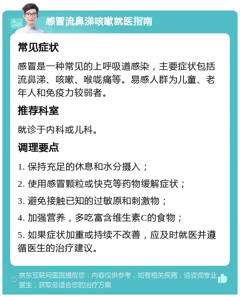 感冒流鼻涕咳嗽就医指南 常见症状 感冒是一种常见的上呼吸道感染，主要症状包括流鼻涕、咳嗽、喉咙痛等。易感人群为儿童、老年人和免疫力较弱者。 推荐科室 就诊于内科或儿科。 调理要点 1. 保持充足的休息和水分摄入； 2. 使用感冒颗粒或快克等药物缓解症状； 3. 避免接触已知的过敏原和刺激物； 4. 加强营养，多吃富含维生素C的食物； 5. 如果症状加重或持续不改善，应及时就医并遵循医生的治疗建议。