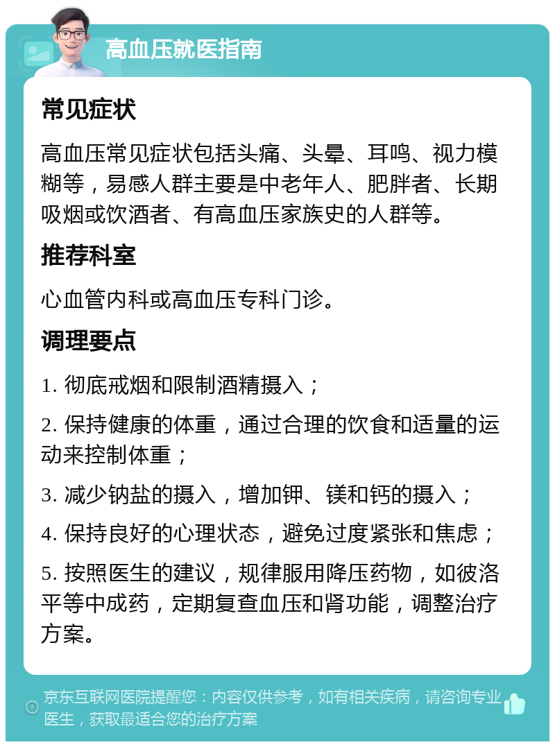 高血压就医指南 常见症状 高血压常见症状包括头痛、头晕、耳鸣、视力模糊等，易感人群主要是中老年人、肥胖者、长期吸烟或饮酒者、有高血压家族史的人群等。 推荐科室 心血管内科或高血压专科门诊。 调理要点 1. 彻底戒烟和限制酒精摄入； 2. 保持健康的体重，通过合理的饮食和适量的运动来控制体重； 3. 减少钠盐的摄入，增加钾、镁和钙的摄入； 4. 保持良好的心理状态，避免过度紧张和焦虑； 5. 按照医生的建议，规律服用降压药物，如彼洛平等中成药，定期复查血压和肾功能，调整治疗方案。