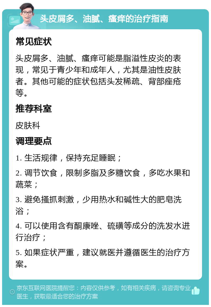 头皮屑多、油腻、瘙痒的治疗指南 常见症状 头皮屑多、油腻、瘙痒可能是脂溢性皮炎的表现，常见于青少年和成年人，尤其是油性皮肤者。其他可能的症状包括头发稀疏、背部痤疮等。 推荐科室 皮肤科 调理要点 1. 生活规律，保持充足睡眠； 2. 调节饮食，限制多脂及多糖饮食，多吃水果和蔬菜； 3. 避免搔抓刺激，少用热水和碱性大的肥皂洗浴； 4. 可以使用含有酮康唑、硫磺等成分的洗发水进行治疗； 5. 如果症状严重，建议就医并遵循医生的治疗方案。