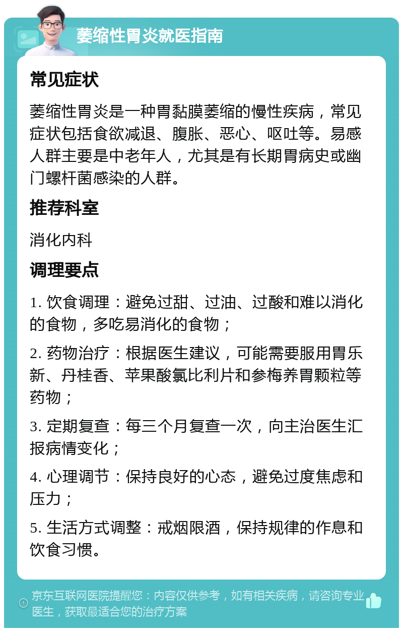 萎缩性胃炎就医指南 常见症状 萎缩性胃炎是一种胃黏膜萎缩的慢性疾病，常见症状包括食欲减退、腹胀、恶心、呕吐等。易感人群主要是中老年人，尤其是有长期胃病史或幽门螺杆菌感染的人群。 推荐科室 消化内科 调理要点 1. 饮食调理：避免过甜、过油、过酸和难以消化的食物，多吃易消化的食物； 2. 药物治疗：根据医生建议，可能需要服用胃乐新、丹桂香、苹果酸氯比利片和参梅养胃颗粒等药物； 3. 定期复查：每三个月复查一次，向主治医生汇报病情变化； 4. 心理调节：保持良好的心态，避免过度焦虑和压力； 5. 生活方式调整：戒烟限酒，保持规律的作息和饮食习惯。