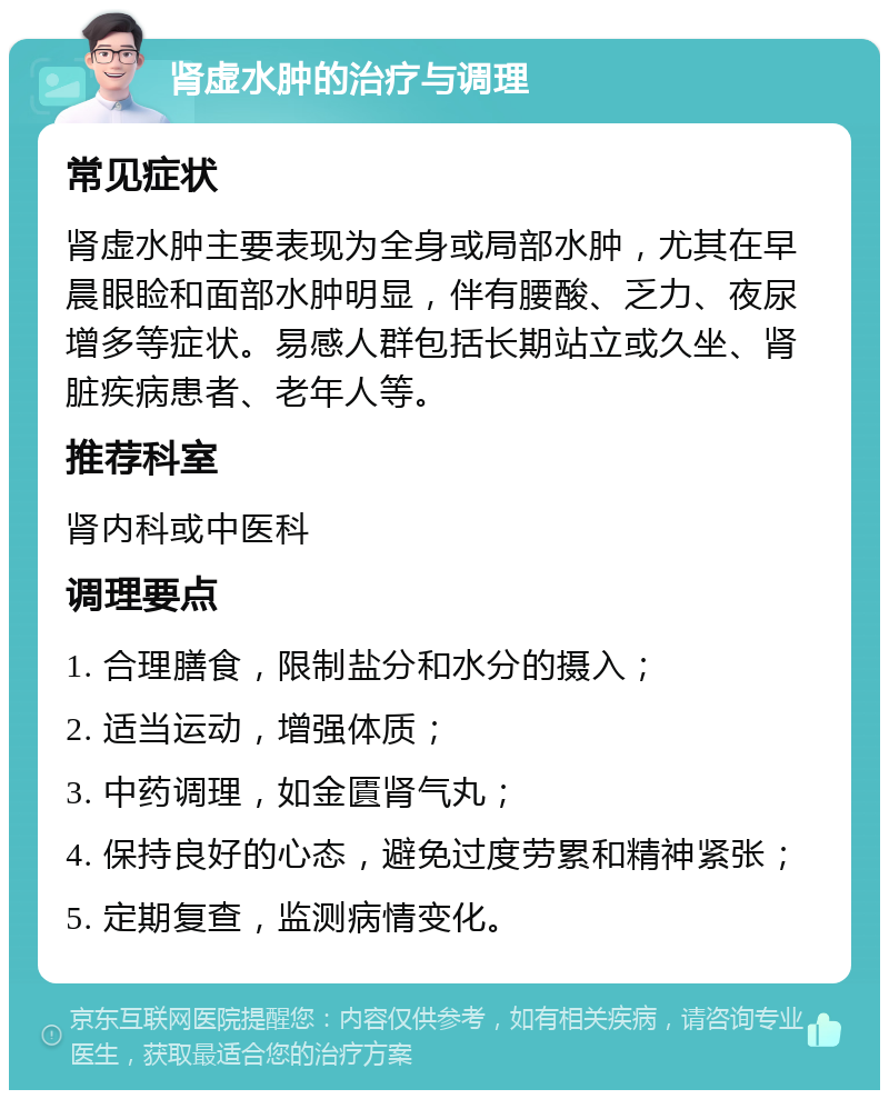 肾虚水肿的治疗与调理 常见症状 肾虚水肿主要表现为全身或局部水肿，尤其在早晨眼睑和面部水肿明显，伴有腰酸、乏力、夜尿增多等症状。易感人群包括长期站立或久坐、肾脏疾病患者、老年人等。 推荐科室 肾内科或中医科 调理要点 1. 合理膳食，限制盐分和水分的摄入； 2. 适当运动，增强体质； 3. 中药调理，如金匱肾气丸； 4. 保持良好的心态，避免过度劳累和精神紧张； 5. 定期复查，监测病情变化。